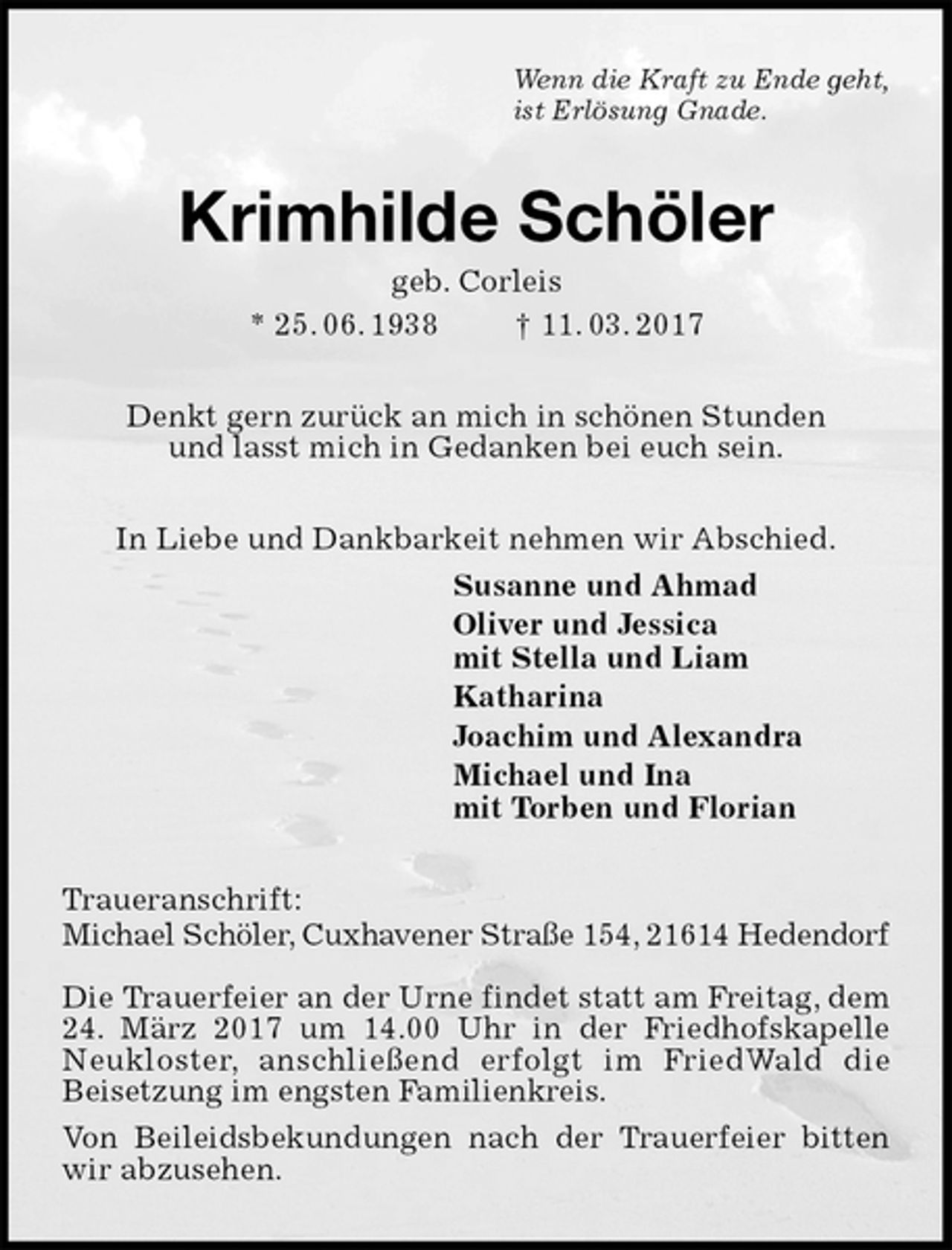 <p>Wenn die Kraft zu Ende geht,<br />ist Erlösung Gnade.<br />Krimhilde Schöler<br />geb. Corleis<br />* 25. 06. 1938 † 11. 03. 2017<br />Denkt gern zurück an mich in schönen Stunden<br />und lasst mich in Gedanken bei euch sein.<br />In Liebe und Dankbarkeit nehmen wir Abschied.<br />Susanne und Ahmad<br />Oliver und Jessica<br />mit Stella und Liam<br />Katharina<br />Joachim und Alexandra<br />Michael und Ina<br />mit Torben und Florian<br />Traueranschrift:<br />Michael Schöler, Cuxhavener Straße 154, 21614 Hedendorf</p>
<p>Die Trauerfeier an der Urne findet statt am Freitag, dem 24. März 2017 um 14.00 Uhr in der Friedhofskapelle Neukloster, anschließend erfolgt im FriedWald die<br />Beisetzung im engsten Familienkreis.<br />Von Beileidsbekundungen nach der Trauerfeier bitten wir abzusehen.</p>