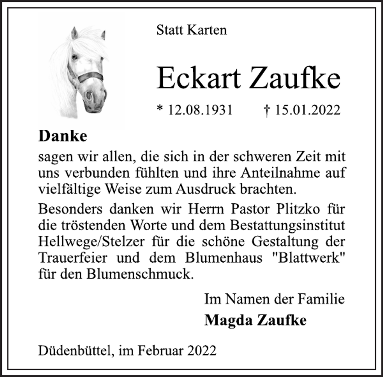 <p>Statt Karten<br />Eckart Zaufke<br />* 12.08.1931 † 15.01.2022<br />Danke<br />sagen wir allen, die sich in der schweren Zeit mit<br />uns verbunden fühlten und ihre Anteilnahme auf<br />vielfältige Weise zum Ausdruck brachten.<br />Besonders danken wir Herrn Pastor Plitzko für<br />die tröstenden Worte und<br />dem Bestattungsinstitut<br />Hellwege/Stelzer für die<br />schöne Gestaltung der<br />Trauerfeier und dem Blumenhaus "Blattwerk"<br />für den Blumenschmuck.<br />Im Namen der Familie<br />Magda Zaufke<br />Düdenbüttel, im Februar 2022</p>