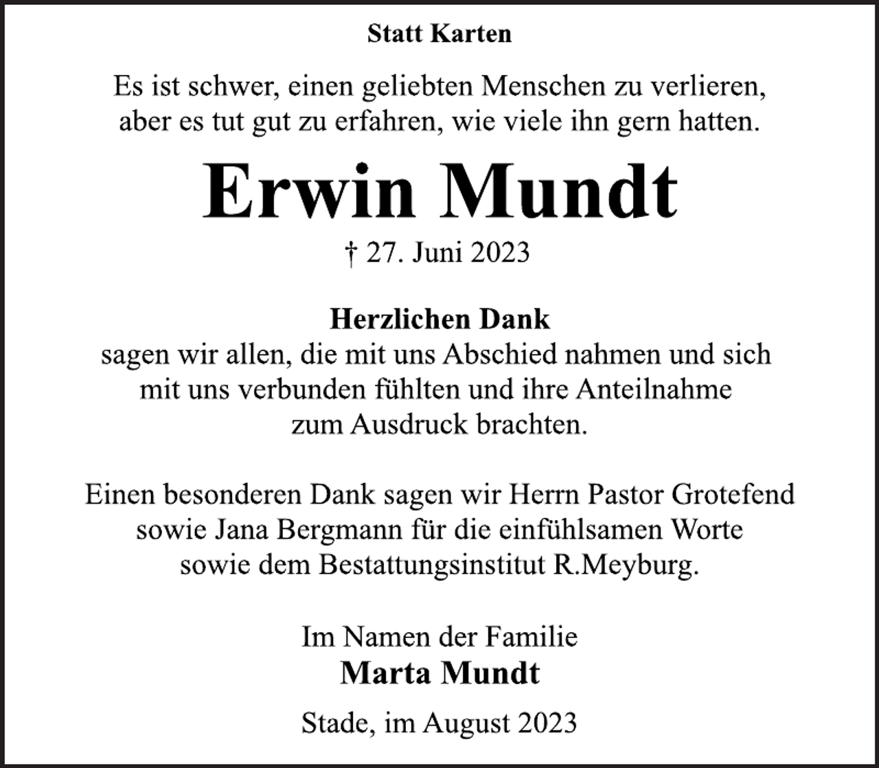 <p>Statt Karten<br />Es ist schwer, einen geliebten Menschen zu verlieren,<br />aber es tut gut zu erfahren, wie viele ihn gern hatten.<br />Erwin Mundt<br />† 27. Juni 2023<br />Herzlichen Dank<br />sagen wir allen, die mit uns Abschied nahmen und sich<br />mit uns verbunden fühlten und ihre Anteilnahme<br />zum Ausdruck brachten.<br />Einen besonderen Dank sagen wir Herrn Pastor Grotefend<br />sowie Jana Bergmann für die einfühlsamen Worte<br />sowie dem Bestattungsinstitut R.Meyburg.<br />Im Namen der Familie<br />Marta Mundt<br />Stade, im August 2023</p>