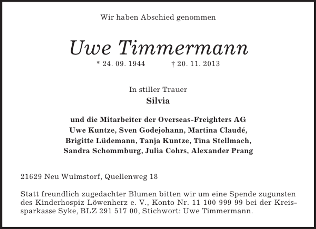 <p>Wir haben Abschied genommen<br />Uwe Timmermann<br />* 24. 09. 1944 † 20. 11. 2013<br />In stiller Trauer<br />Silvia</p><p>und die Mitarbeiter der Overseas-Freighters AG<br />Uwe Kuntze, Sven Godejohann, Martina Claudé,<br />Brigitte Lüdemann, Tanja Kuntze, Tina Stellmach,<br />Sandra Schommburg, Julia Cohrs, Alexander Prang<br />21629 Neu Wulmstorf, Quellenweg 18</p><p>Statt freundlich zugedachter Blumen bitten wir um eine Spende zugunsten des Kinderhospiz Löwenherz e. V., Konto Nr. 11 100 999 99 bei der Kreissparkasse Syke, BLZ 291 517 00, Stichwort: Uwe Timmermann.</p>