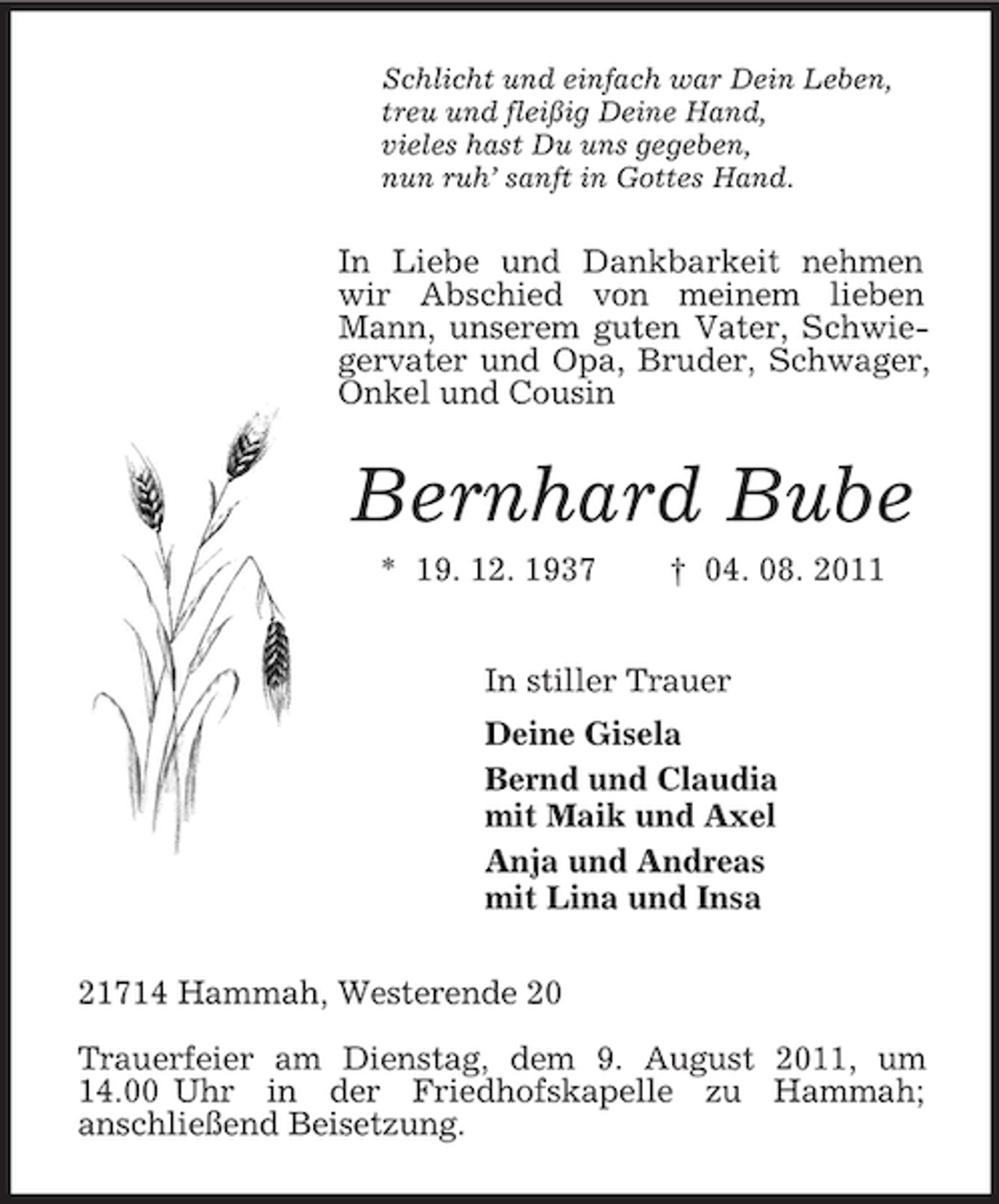 <p>Schlicht und einfach war Dein Leben,<br />treu und fleißig Deine Hand,<br />vieles hast Du uns gegeben,<br />nun ruh’ sanft in Gottes Hand.<br />In Liebe und Dankbarkeit nehmen wir Abschied von meinem lieben Mann, unserem guten Vater, Schwiegervater und Opa, Bruder, Schwager, Onkel und Cousin<br />Bernhard Bube<br />* 19. 12. 1937 † 04. 08. 2011<br />In stiller Trauer<br />Deine Gisela<br />Bernd und Claudia<br />mit Maik und Axel<br />Anja und Andreas<br />mit Lina und Insa<br />21714 Hammah, Westerende 20</p><p>Trauerfeier am Dienstag, dem 9. August 2011, um 14.00 Uhr in der Friedhofskapelle zu Hammah;<br />anschließend Beisetzung.</p>