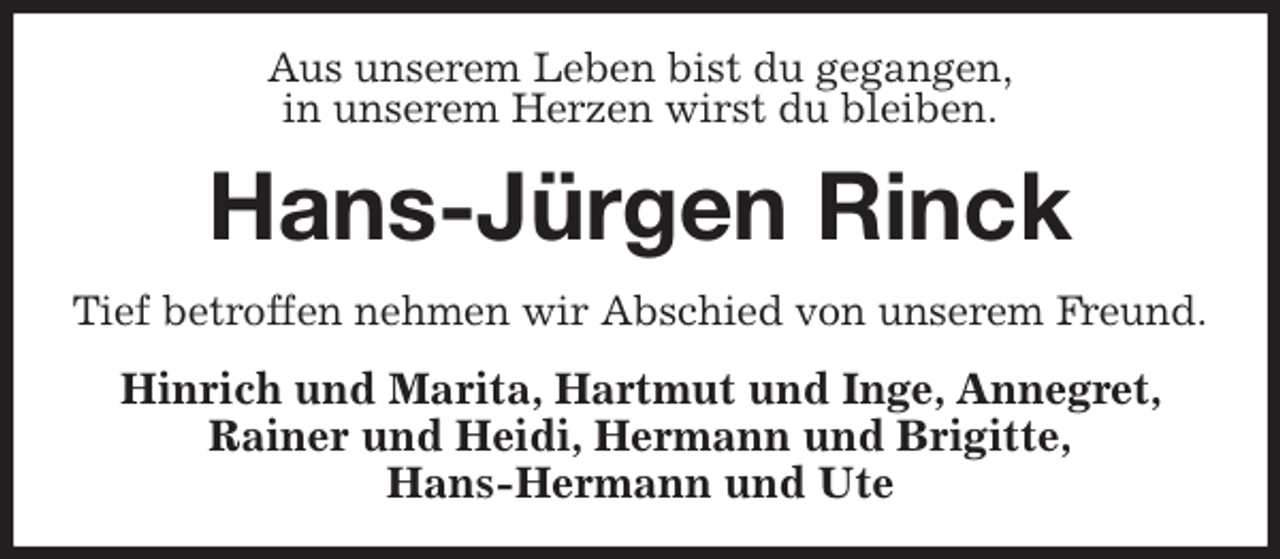 <p>Aus unserem Leben bist du gegangen,<br />in unserem Herzen wirst du bleiben.<br />Hans-Jürgen Rinck<br />Tief betroffen nehmen wir Abschied von unserem Freund.<br />Hinrich und Marita, Hartmut und Inge, Annegret, Rainer und Heidi, Hermann und Brigitte,<br />Hans-Hermann und Ute</p>