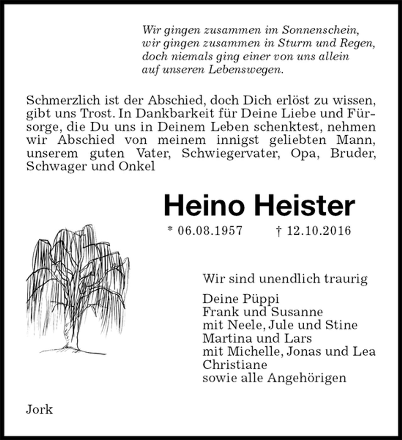 <p>Wir gingen zusammen im Sonnenschein,<br />wir gingen zusammen in Sturm und Regen,<br />doch niemals ging einer von uns allein<br />auf unseren Lebenswegen.<br />Schmerzlich ist der Abschied, doch Dich erlöst zu wissen,<br />gibt uns Trost. In Dankbarkeit für Deine Liebe und Fürsorge, die Du uns in Deinem Leben schenktest, nehmen wir Abschied von meinem innigst geliebten Mann,<br />unserem guten Vater, Schwiegervater, Opa, Bruder, Schwager und Onkel<br />Heino Heister<br />* 06.08.1957 † 12.10.2016</p><p>Wir sind unendlich traurig<br />Deine Püppi<br />Frank und Susanne<br />mit Neele, Jule und Stine<br />Martina und Lars<br />mit Michelle, Jonas und Lea<br />Christiane<br />sowie alle Angehörigen<br />Jork</p>