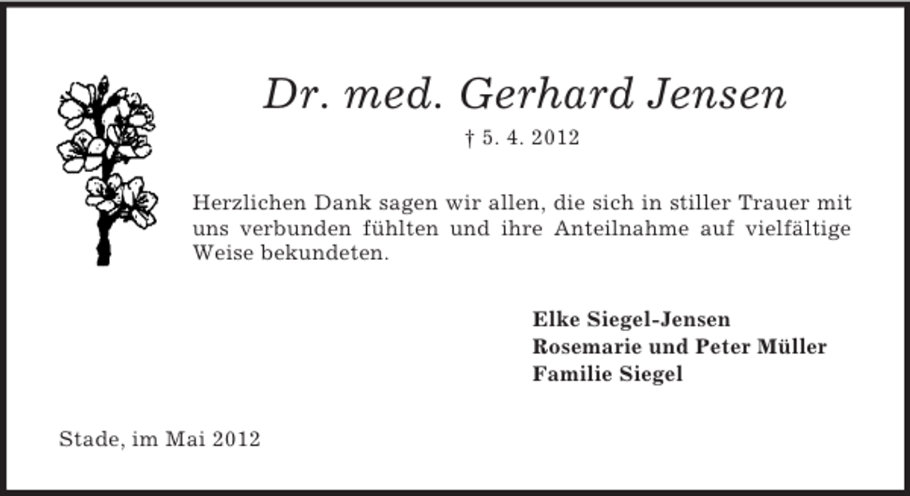 <p>Dr. med. Gerhard Jensen<br />† 5. 4. 2012<br />Herzlichen Dank sagen wir allen, die sich in stiller Trauer mit<br />uns verbunden fühlten und ihre Anteilnahme auf vielfältige<br />Weise bekundeten.<br />Elke Siegel-Jensen<br />Rosemarie und Peter Müller<br />Familie Siegel<br />Stade, im Mai 2012</p>