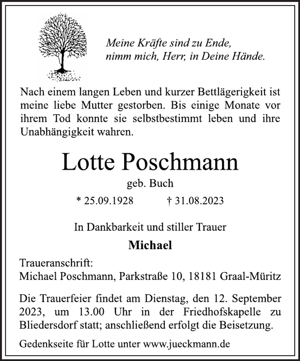 <p>Meine Kräfte sind zu Ende,<br />nimm mich, Herr, in Deine Hände.<br />Nach einem langen Leben und kurzer Bettlägerigkeit ist<br />meine liebe Mutter gestorben. Bis einige Monate vor<br />ihrem Tod konnte sie selbstbestimmt leben und ihre<br />Unabhängigkeit wahren.<br />Lotte Poschmann<br />geb. Buch<br />* 25.09.1928 † 31.08.2023<br />In Dankbarkeit und stiller Trauer<br />Michael<br />Traueranschrift:<br />Michael Poschmann, Parkstraße 10, 18181 Graal-Müritz<br />Die Trauerfeier findet am Dienstag, den 12. September<br />2023, um 13.00 Uhr in der Friedhofskapelle zu<br />Bliedersdorf statt; anschließend erfolgt die Beisetzung.<br />Gedenkseite für Lotte unter www.jueckmann.de</p>