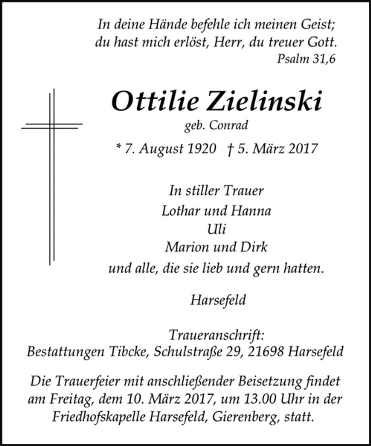 <p>In deine Hände befehle ich meinen Geist;<br />du hast mich erlöst, Herr, du treuer Gott.<br />Psalm 31,6</p><p>Ottilie Zielinski</p><p>geb. Conrad</p><p>* 7. August 1920 † 5. März 2017<br />In stiller Trauer<br />Lothar und Hanna<br />Uli<br />Marion und Dirk<br />und alle, die sie lieb und gern hatten.</p><p>Harsefeld</p><p>Traueranschrift:<br />Bestattungen Tibcke, Schulstraße 29, 21698 Harsefeld</p><p>Die Trauerfeier mit anschließender Beisetzung findet<br />am Freitag, dem 10. März 2017, um 13.00 Uhr in der<br />Friedhofskapelle Harsefeld, Gierenberg, statt.</p>