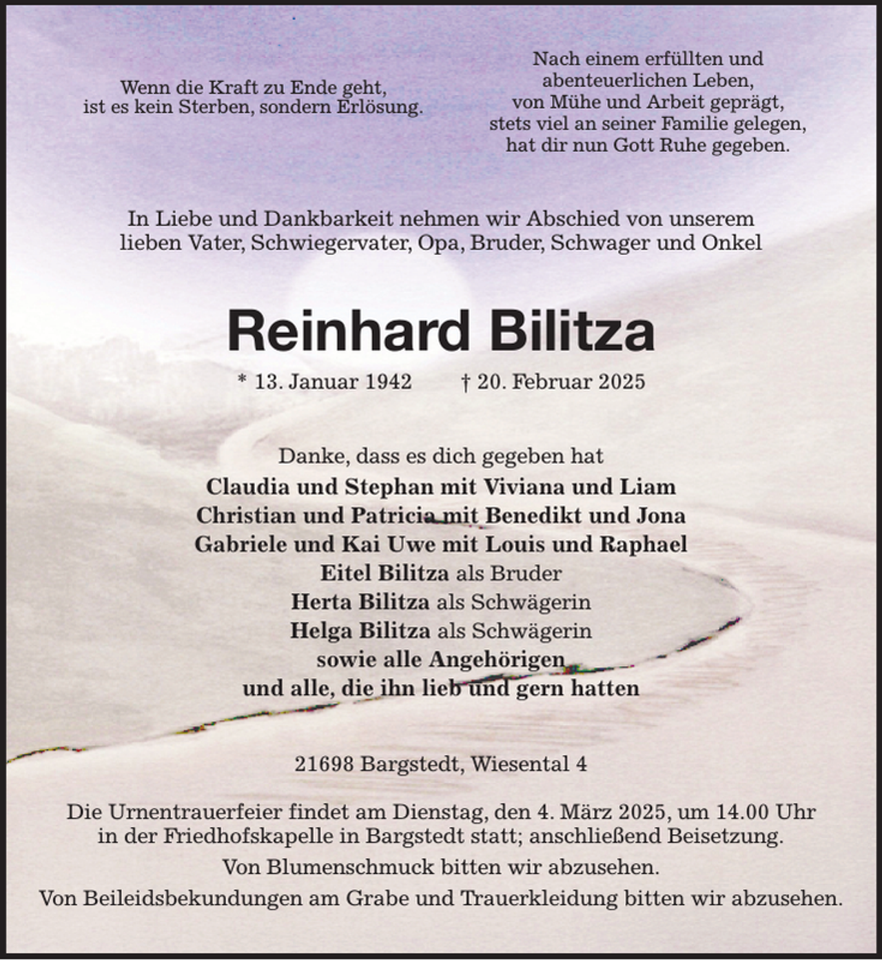 <p>Nach einem erfüllten und<br />abenteuerlichen Leben,<br />von Mühe und Arbeit geprägt,<br />stets viel an seiner Familie gelegen,<br />hat dir nun Gott Ruhe gegeben.<br />In Liebe und Dankbarkeit nehmen wir Abschied von unserem<br />lieben Vater, Schwiegervater, Opa, Bruder, Schwager und Onkel<br />Reinhard Bilitza<br />* 13. Januar 1942 † 20. Februar 2025<br />Danke, dass es dich gegeben hat<br />Claudia und Stephan mit Viviana und Liam<br />Christian und Patricia mit Benedikt und Jona<br />Gabriele und Kai Uwe mit Louis und Raphael<br />Eitel Bilitza als Bruder<br />Herta Bilitza als Schwägerin<br />Helga Bilitza als Schwägerin<br />sowie alle Angehörigen<br />und alle, die ihn lieb und gern hatten<br />21698 Bargstedt, Wiesental 4</p><p>Die Urnentrauerfeier findet am Dienstag, den 4. März 2025, um 14.00 Uhr<br />in der Friedhofskapelle in Bargstedt statt; anschließend Beisetzung.<br />Von Blumenschmuck bitten wir abzusehen.<br />Von Beileidsbekundungen am Grabe und Trauerkleidung bitten wir abzusehen.<br />Wenn die Kraft zu Ende geht,<br />ist es kein Sterben, sondern Erlösung.</p>