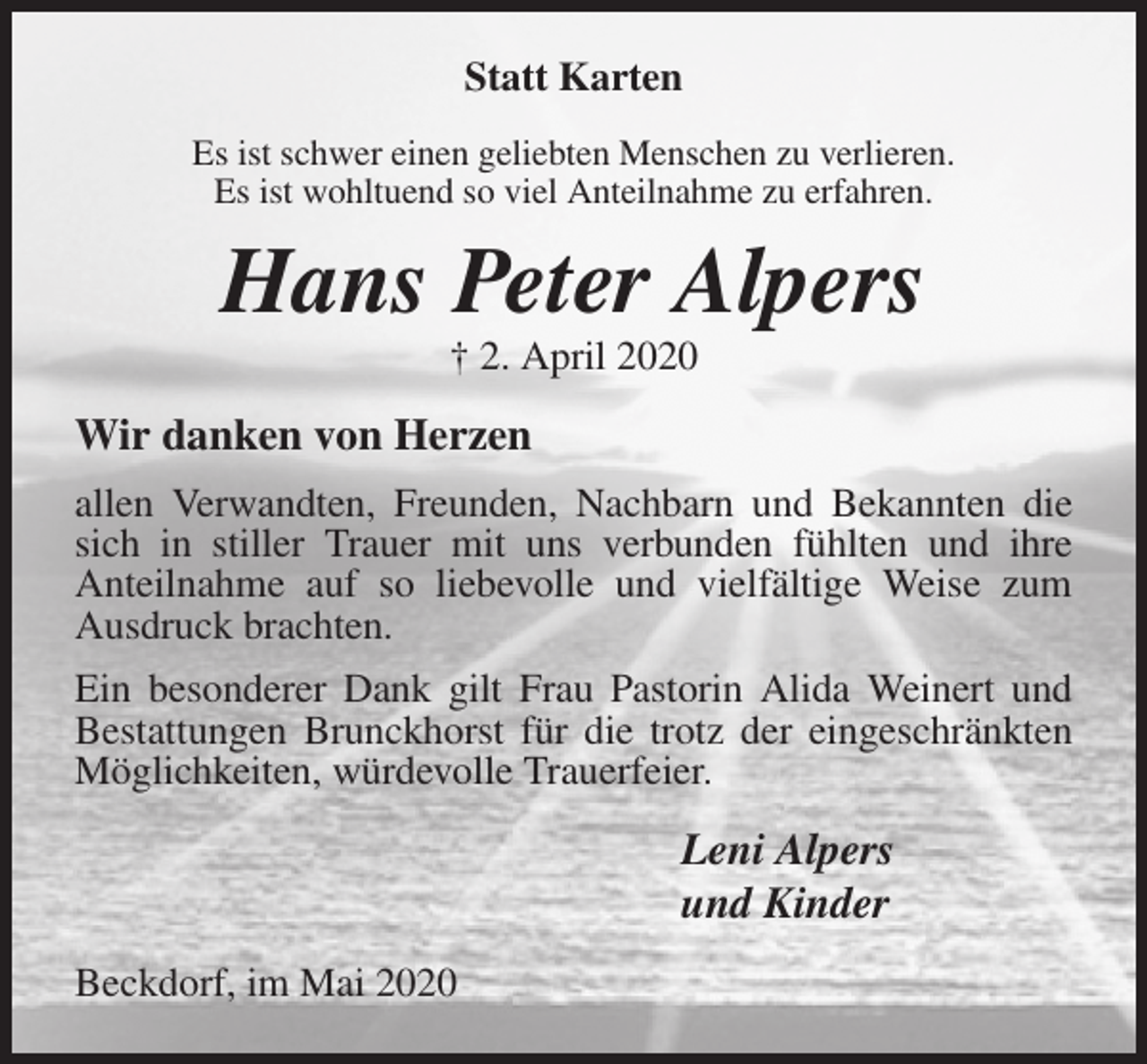 <p>Statt Karten<br />Es ist schwer einen geliebten Menschen zu verlieren.<br />Es ist wohltuend so viel Anteilnahme zu erfahren.<br />Hans Peter Alpers<br />† 2. April 2020<br />Wir danken von Herzen<br />allen Verwandten, Freunden, Nachbarn und Bekannten die sich in stiller Trauer mit uns verbunden fühlten und ihre<br />Anteilnahme auf so liebevolle und vielfältige Weise zum Ausdruck brachten.<br />Ein besonderer Dank gilt Frau Pastorin Alida Weinert und Bestattungen Brunckhorst für die trotz der eingeschränkten Möglichkeiten, würdevolle Trauerfeier.<br />Leni Alpers<br />und Kinder<br />Beckdorf, im Mai 2020</p>