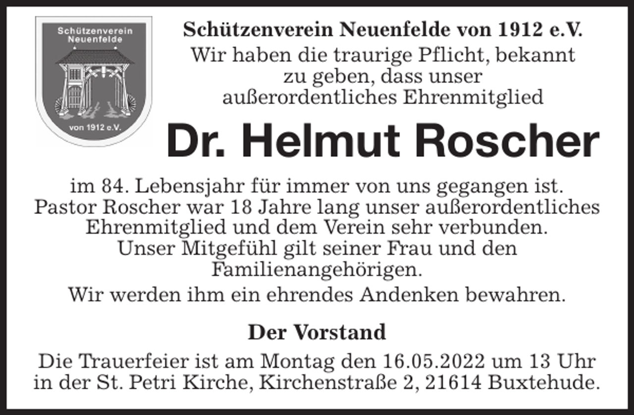 <p>Schützenverein Neuenfelde von 1912 e.V.<br />Wir haben die traurige Pflicht, bekannt<br />zu geben, dass unser<br />außerordentliches Ehrenmitglied<br />Dr. Helmut Roscher<br />im 84. Lebensjahr für immer von uns gegangen ist.<br />Pastor Roscher war 18 Jahre lang unser außerordentliches Ehrenmitglied und dem Verein sehr verbunden.<br />Unser Mitgefühl gilt seiner Frau und den<br />Familienangehörigen.<br />Wir werden ihm ein ehrendes Andenken bewahren.<br />Der Vorstand<br />Die Trauerfeier ist am Montag den 16.05.2022 um 13 Uhr in der St. Petri Kirche, Kirchenstraße 2, 21614 Buxtehude.</p>