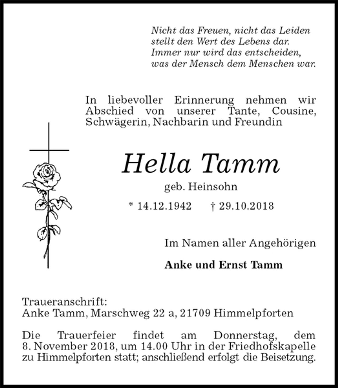 <p>Nicht das Freuen, nicht das Leiden<br />stellt den Wert des Lebens dar.<br />Immer nur wird das entscheiden,<br />was der Mensch dem Menschen war.<br />In liebevoller Erinnerung nehmen wir<br />Abschied von unserer Tante, Cousine, Schwägerin, Nachbarin und Freundin<br />Hella Tamm<br />geb. Heinsohn<br />* 14.12.1942 † 29.10.2018<br />Im Namen aller Angehörigen</p><p>Anke und Ernst Tamm<br />Traueranschrift:<br />Anke Tamm, Marschweg 22 a, 21709 Himmelpforten</p><p>Die Trauerfeier findet am Donnerstag, dem<br />8. November 2018, um 14.00 Uhr in der Friedhofskapelle zu Himmelpforten statt; anschließend erfolgt die Beisetzung.</p>