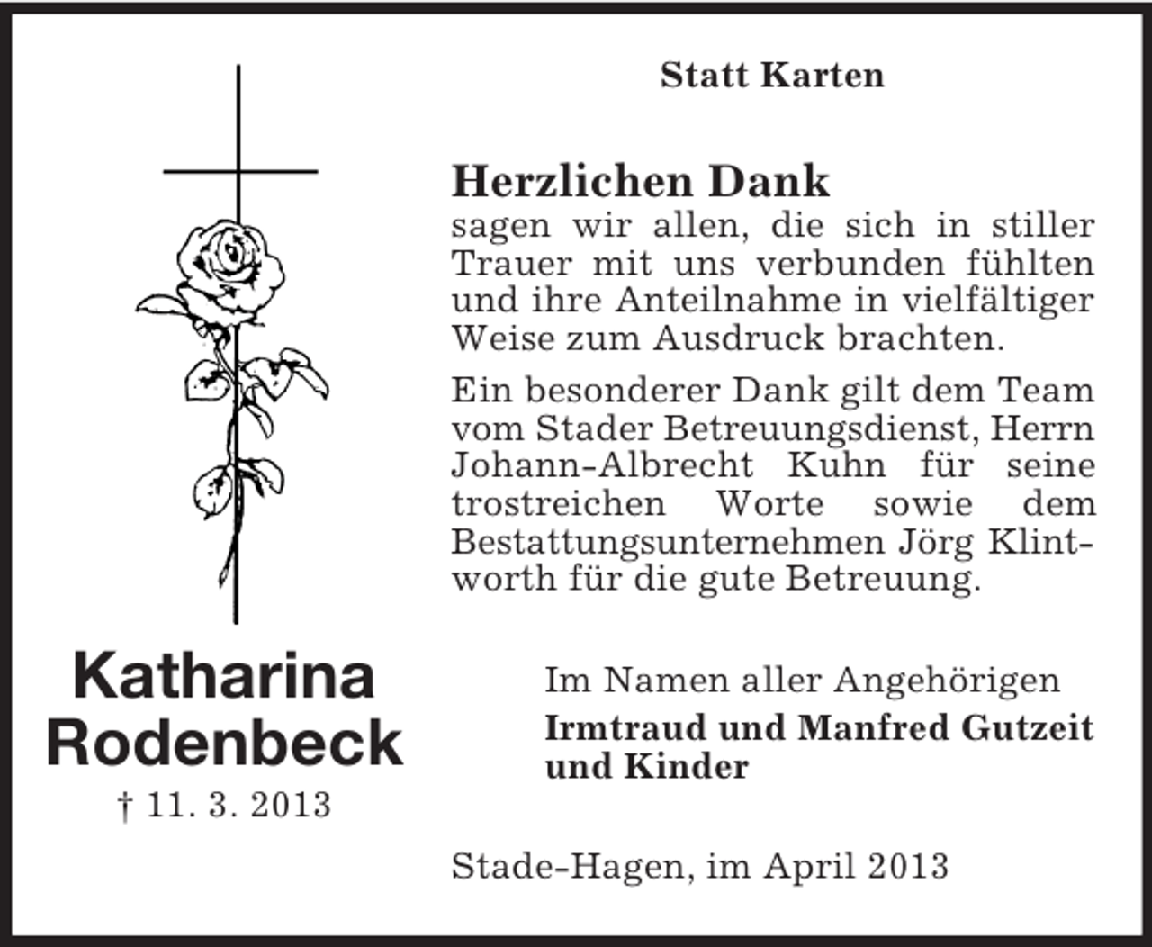<p>Statt Karten</p><p>Herzlichen Dank<br />sagen wir allen, die sich in stiller<br />Trauer mit uns verbunden fühlten<br />und ihre Anteilnahme in vielfältiger<br />Weise zum Ausdruck brachten.<br />Ein besonderer Dank gilt dem Team<br />vom Stader Betreuungsdienst, Herrn<br />Johann-Albrecht Kuhn für seine<br />trostreichen Worte sowie dem<br />Bestattungsunternehmen Jörg Klintworth für die gute Betreuung.</p><p>Katharina<br />Rodenbeck</p><p>Im Namen aller Angehörigen<br />Irmtraud und Manfred Gutzeit<br />und Kinder</p><p>† 11. 3. 2013<br />Stade-Hagen, im April 2013</p>