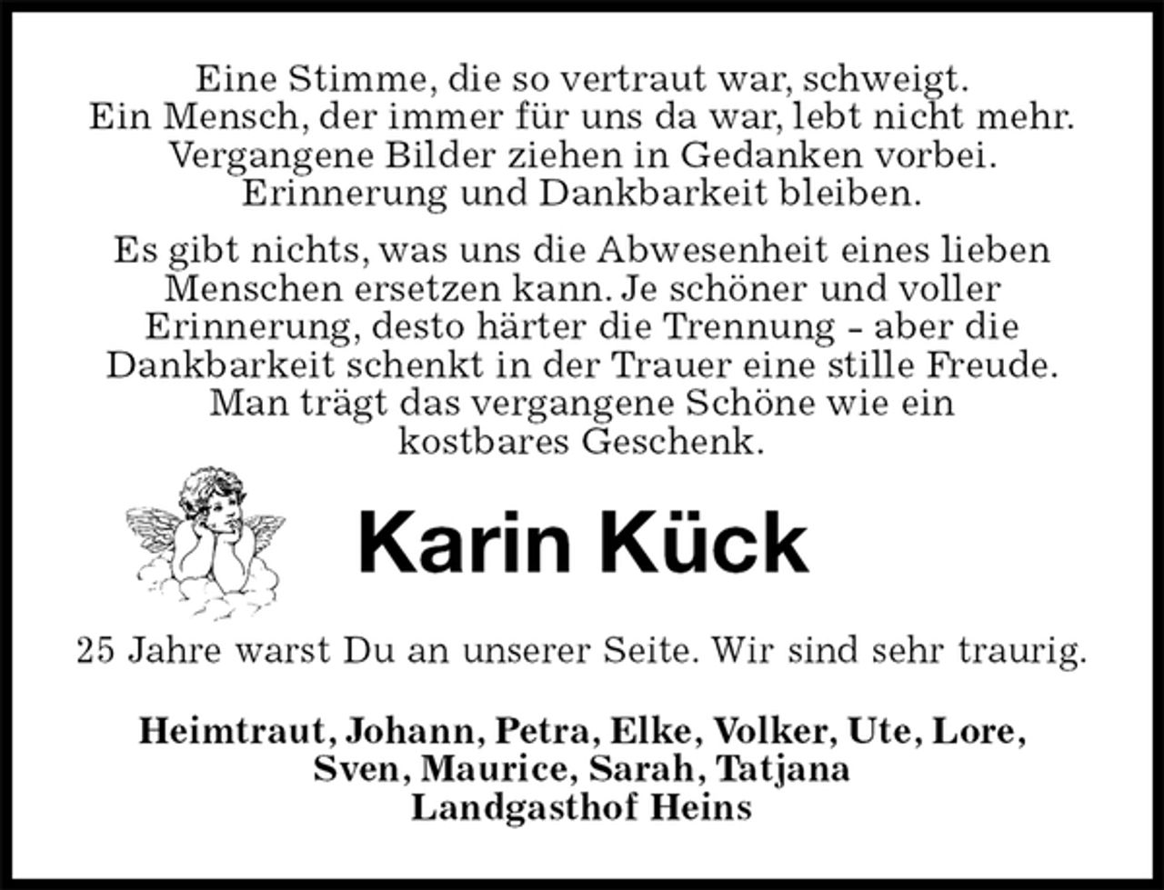<p>Eine Stimme, die so vertraut war, schweigt.<br />Ein Mensch, der immer für uns da war, lebt nicht mehr.<br />Vergangene Bilder ziehen in Gedanken vorbei.<br />Erinnerung und Dankbarkeit bleiben.<br />Es gibt nichts, was uns die Abwesenheit eines lieben Menschen ersetzen kann. Je schöner und voller<br />Erinnerung, desto härter die Trennung - aber die<br />Dankbarkeit schenkt in der Trauer eine stille Freude. Man trägt das vergangene Schöne wie ein<br />kostbares Geschenk.<br />Karin Kück<br />25 Jahre warst Du an unserer Seite. Wir sind sehr traurig.<br />Heimtraut, Johann, Petra, Elke, Volker, Ute, Lore,<br />Sven, Maurice, Sarah, Tatjana<br />Landgasthof Heins</p>