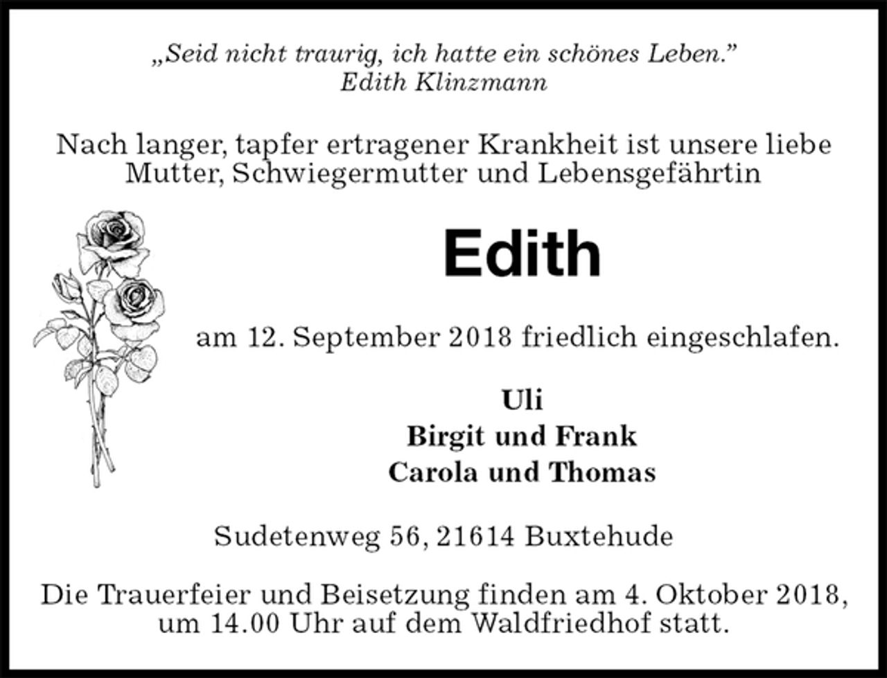 <p>„Seid nicht traurig, ich hatte ein schönes Leben.”<br />Edith Klinzmann<br />Nach langer, tapfer ertragener Krankheit ist unsere liebe Mutter, Schwiegermutter und Lebensgefährtin<br />Edith<br />am 12. September 2018 friedlich eingeschlafen.<br />Uli<br />Birgit und Frank<br />Carola und Thomas<br />Sudetenweg 56, 21614 Buxtehude</p>
<p>Die Trauerfeier und Beisetzung finden am 4. Oktober 2018, um 14.00 Uhr auf dem Waldfriedhof statt.</p>