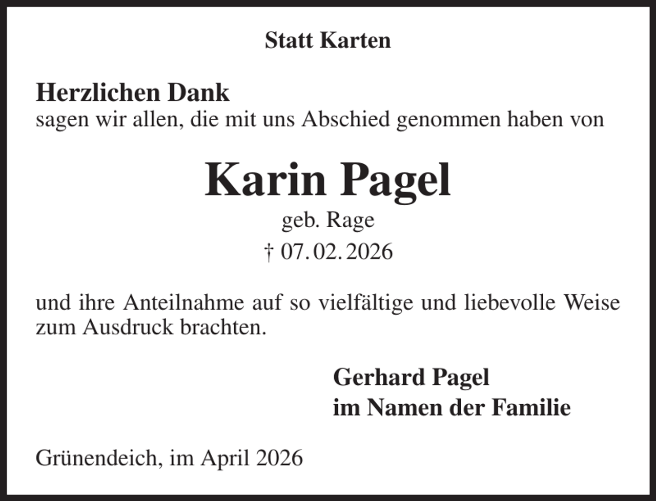 <p>Statt Karten<br />Herzlichen Dank<br />sagen wir allen, die mit uns Abschied genommen haben von<br />Karin Pagel<br />geb. Rage<br />† 07. 02. 2026<br />und ihre Anteilnahme auf so vielfältige und liebevolle Weise zum Ausdruck brachten.<br />Gerhard Pagel<br />im Namen der Familie<br />Grünendeich, im April 2026</p>