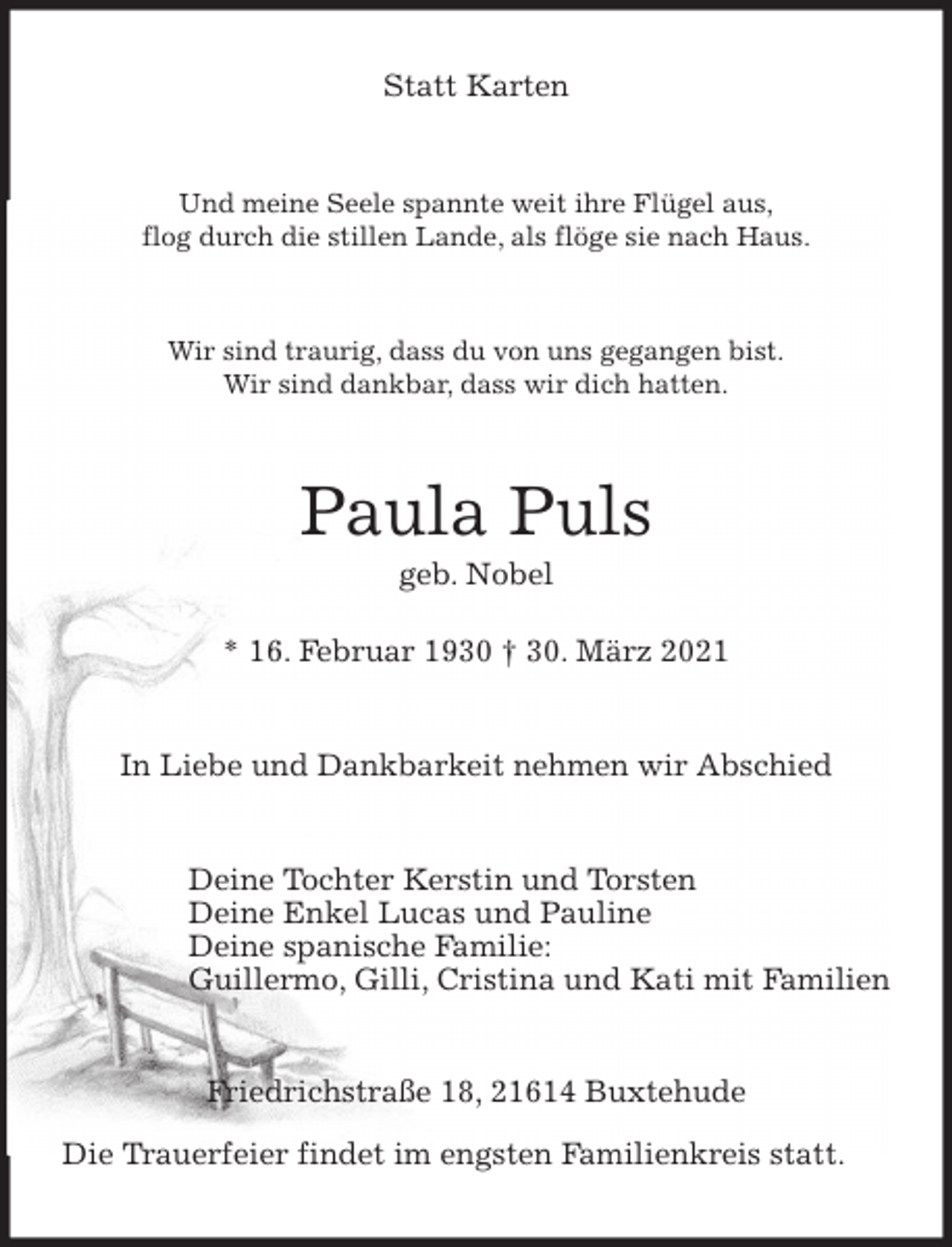<p>Statt Karten<br />Und meine Seele spannte weit ihre Flügel aus,<br />flog durch die stillen Lande, als flöge sie nach Haus.<br />Wir sind traurig, dass du von uns gegangen bist.<br />Wir sind dankbar, dass wir dich hatten.<br />Paula Puls<br />geb. Nobel</p>
<p>* 16. Februar 1930 † 30. März 2021<br />In Liebe und Dankbarkeit nehmen wir Abschied<br />Deine Tochter Kerstin und Torsten<br />Deine Enkel Lucas und Pauline<br />Deine spanische Familie:<br />Guillermo, Gilli, Cristina und Kati mit Familien<br />Friedrichstraße 18, 21614 Buxtehude</p>
<p>Die Trauerfeier findet im engsten Familienkreis statt.</p>