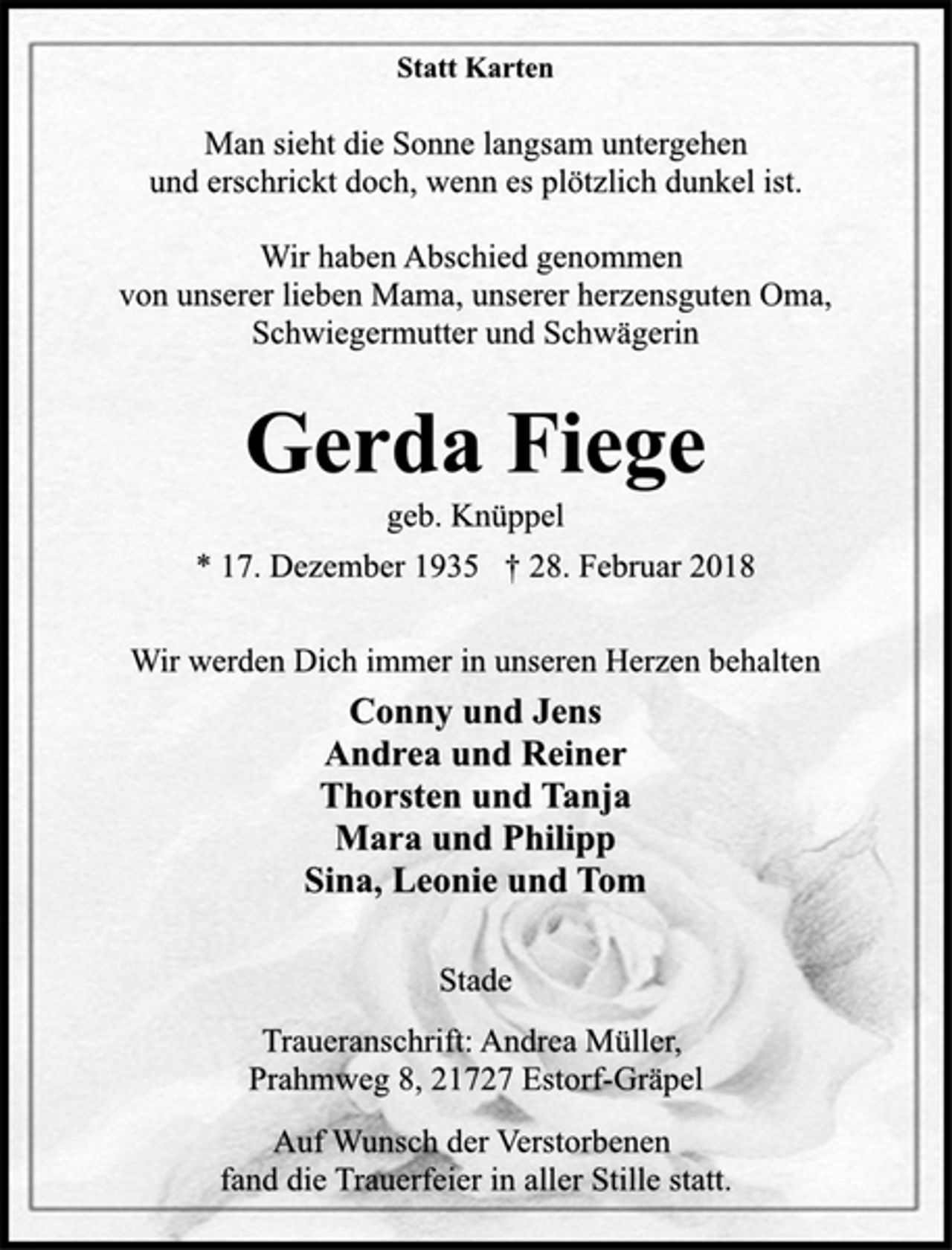 <p>Statt Karten<br />Man sieht die Sonne langsam untergehen<br />und erschrickt doch, wenn es plötzlich dunkel ist.<br />Wir haben Abschied genommen<br />von unserer lieben Mama, unserer herzensguten Oma,<br />Schwiegermutter und Schwägerin<br />Gerda Fiege<br />geb. Knüppel<br />* 17. Dezember 1935 † 28. Februar 2018<br />Wir werden Dich immer in unseren Herzen behalten<br />Conny und Jens<br />Andrea und Reiner<br />Thorsten und Tanja<br />Mara und Philipp<br />Sina, Leonie und Tom<br />Stade<br />Traueranschrift: Andrea Müller,<br />Prahmweg 8, 21727 Estorf-Gräpel<br />Auf Wunsch der Verstorbenen<br />fand die Trauerfeier in aller Stille statt.</p>