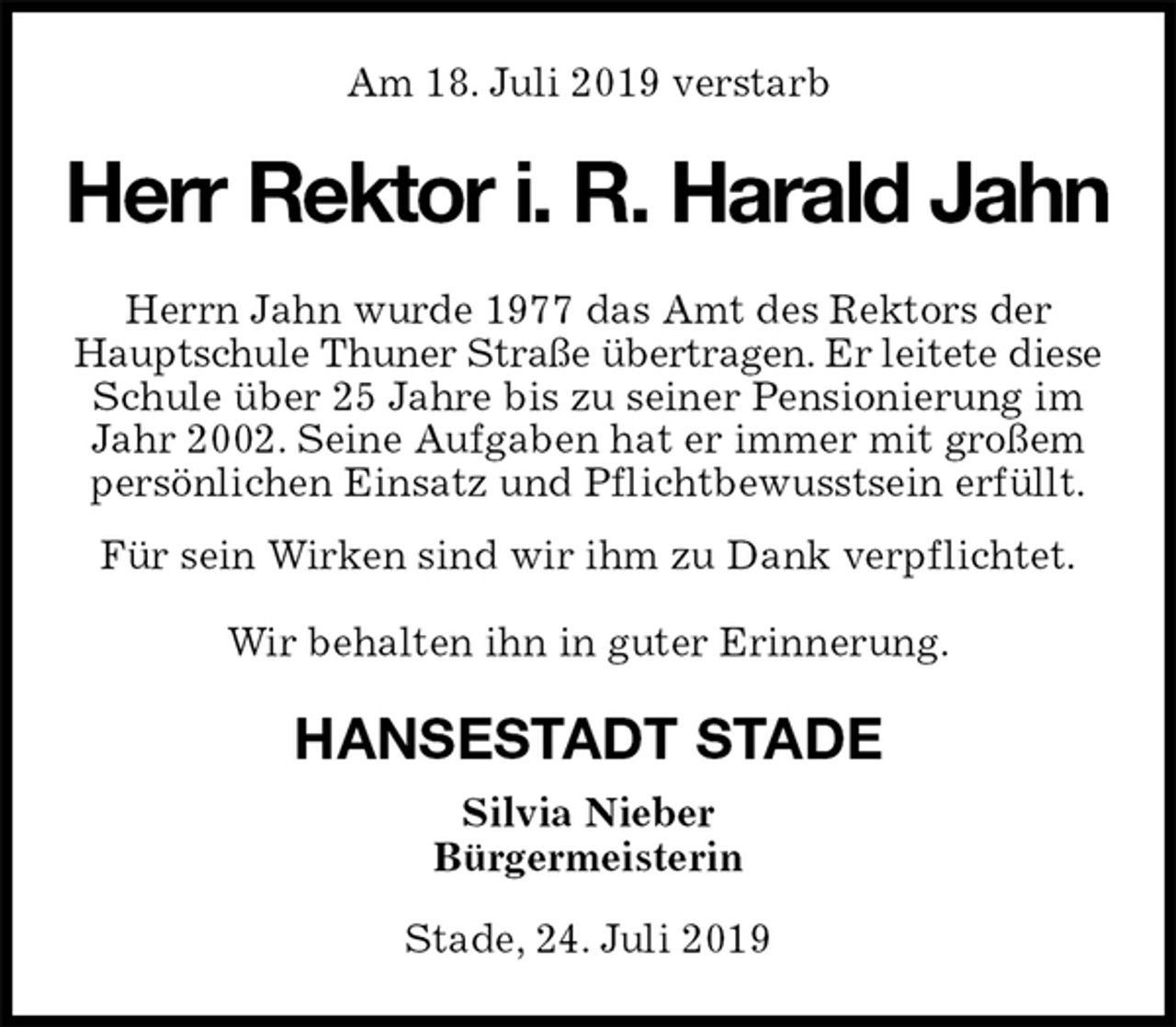 <p>Am 18. Juli 2019 verstarb<br />Herr Rektor i. R. Harald Jahn<br />Herrn Jahn wurde 1977 das Amt des Rektors der<br />Hauptschule Thuner Straße übertragen. Er leitete diese<br />Schule über 25 Jahre bis zu seiner Pensionierung im<br />Jahr 2002. Seine Aufgaben hat er immer mit großem<br />persönlichen Einsatz und Pflichtbewusstsein erfüllt.<br />Für sein Wirken sind wir ihm zu Dank verpflichtet.</p>
<p>Wir behalten ihn in guter Erinnerung.<br />HANSESTADT STADE<br />Silvia Nieber<br />Bürgermeisterin</p>
<p>Stade, 24. Juli 2019</p>