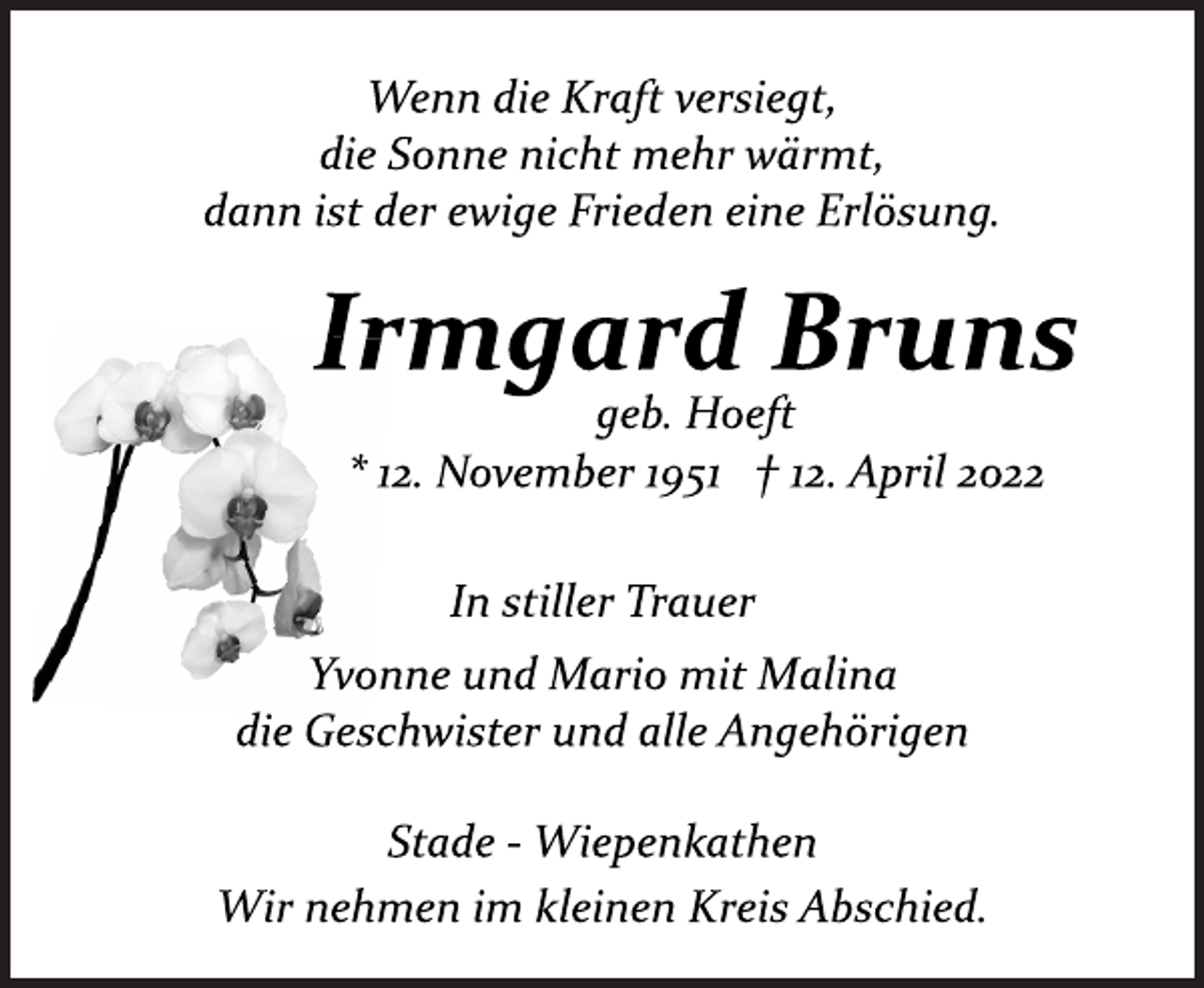 <p>Wenn die Kraft versiegt,<br />die Sonne nicht mehr wärmt,<br />dann ist der ewige Frieden eine Erlösung.<br />Irmgard Bruns<br />geb. Hoeft<br />* 12. November 1951 † 12. April 2022<br />In stiller Trauer<br />Yvonne und Mario mit Malina<br />die Geschwister und alle Angehörigen<br />Stade ­ Wiepenkathen<br />Wir nehmen im kleinen Kreis Abschied.</p>