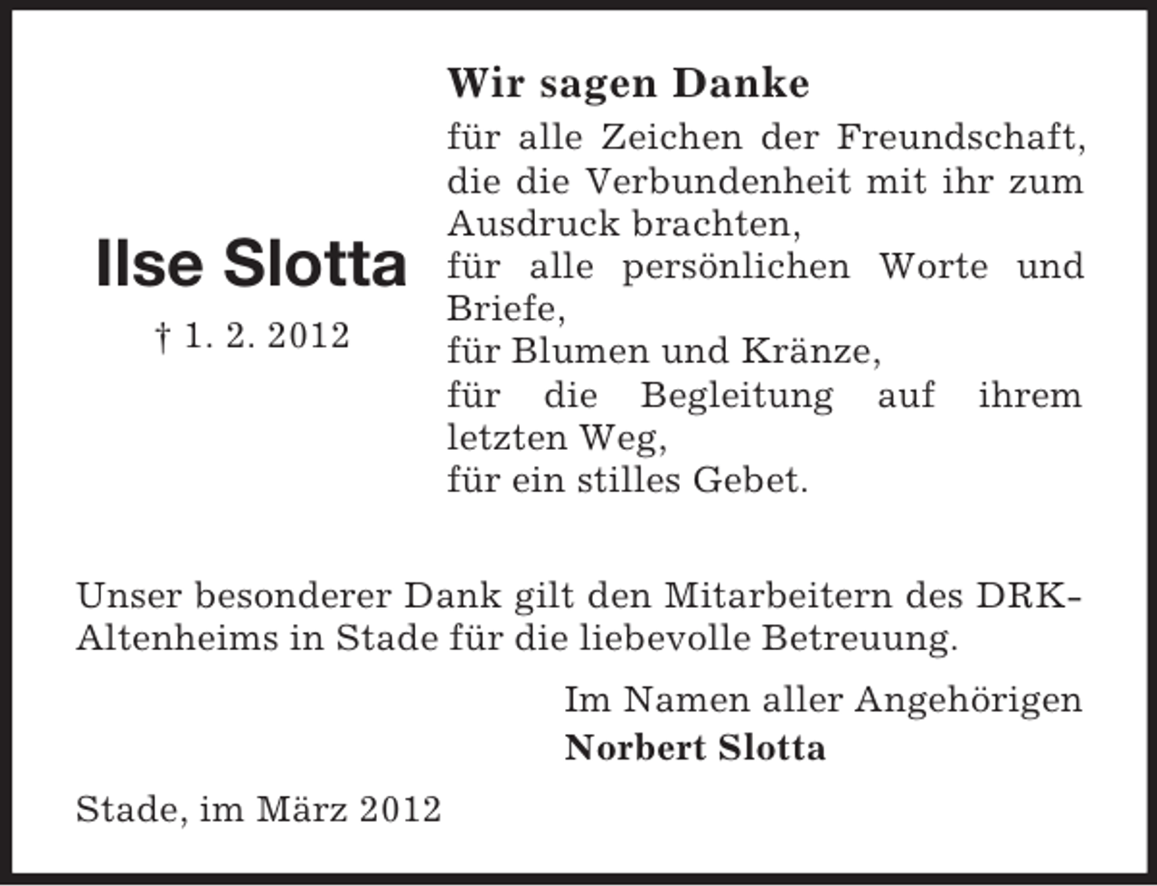 <p>Wir sagen Danke</p><p>Ilse Slotta<br />† 1. 2. 2012</p><p>für alle Zeichen der Freundschaft,<br />die die Verbundenheit mit ihr zum<br />Ausdruck brachten,<br />für alle persönlichen Worte und<br />Briefe,<br />für Blumen und Kränze,<br />für die Begleitung auf ihrem<br />letzten Weg,<br />für ein stilles Gebet.</p><p>Unser besonderer Dank gilt den Mitarbeitern des DRKAltenheims in Stade für die liebevolle Betreuung.<br />Im Namen aller Angehörigen<br />Norbert Slotta<br />Stade, im März 2012</p>