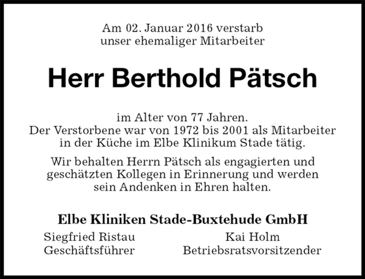 <p>Am 02. Januar 2016 verstarb<br />unser ehemaliger Mitarbeiter<br />Herr Berthold Pätsch<br />im Alter von 77 Jahren.<br />Der Verstorbene war von 1972 bis 2001 als Mitarbeiter in der Küche im Elbe Klinikum Stade tätig.<br />Wir behalten Herrn Pätsch als engagierten und<br />geschätzten Kollegen in Erinnerung und werden<br />sein Andenken in Ehren halten.<br />Elbe Kliniken Stade-Buxtehude GmbH<br />Siegfried Ristau Kai Holm<br />Geschäftsführer Betriebsratsvorsitzender</p>
