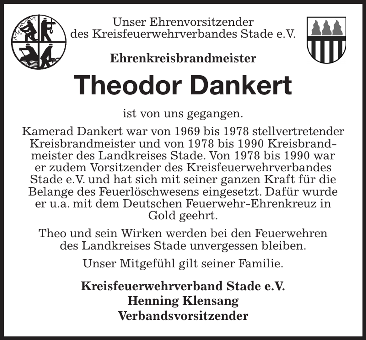 <p>Unser Ehrenvorsitzender<br />des Kreisfeuerwehrverbandes Stade e.V.</p><p>Ehrenkreisbrandmeister<br />Theodor Dankert<br />ist von uns gegangen.<br />Kamerad Dankert war von 1969 bis 1978 stellvertretender<br />Kreisbrandmeister und von 1978 bis 1990 Kreisbrandmeister des Landkreises Stade. Von 1978 bis 1990 war<br />er zudem Vorsitzender des Kreisfeuerwehrverbandes<br />Stade e.V. und hat sich mit seiner ganzen Kraft für die Belange des Feuerlöschwesens eingesetzt. Dafür wurde<br />er u.a. mit dem Deutschen Feuerwehr-Ehrenkreuz in Gold geehrt.<br />Theo und sein Wirken werden bei den Feuerwehren<br />des Landkreises Stade unvergessen bleiben.<br />Unser Mitgefühl gilt seiner Familie.<br />Kreisfeuerwehrverband Stade e.V.<br />Henning Klensang<br />Verbandsvorsitzender</p>