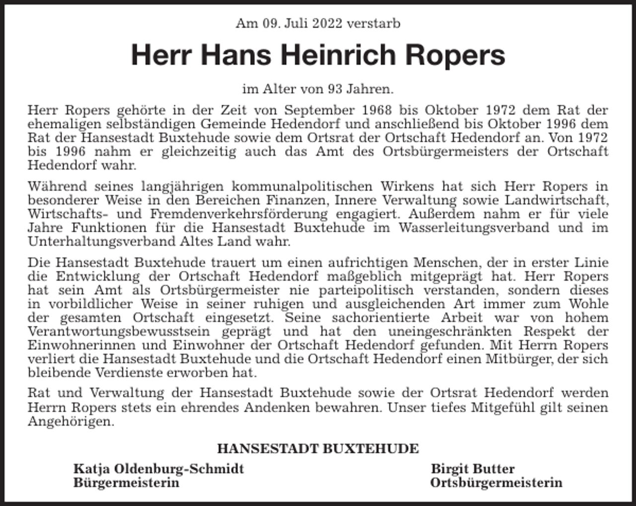 <p>Am 09. Juli 2022 verstarb<br />Herr Hans Heinrich Ropers<br />im Alter von 93 Jahren.<br />Herr Ropers gehörte in der Zeit von September 1968 bis Oktober 1972 dem Rat der<br />ehemaligen selbständigen Gemeinde Hedendorf und anschließend bis Oktober 1996 dem Rat der Hansestadt Buxtehude sowie dem Ortsrat der Ortschaft Hedendorf an. Von 1972 bis 1996 nahm er gleichzeitig auch das Amt des Ortsbürgermeisters der Ortschaft<br />Hedendorf wahr.<br />Während seines langjährigen kommunalpolitischen Wirkens hat sich Herr Ropers in<br />besonderer Weise in den Bereichen Finanzen, Innere Verwaltung sowie Landwirtschaft, Wirtschafts- und Fremdenverkehrsförderung engagiert. Außerdem nahm er für viele<br />Jahre Funktionen für die Hansestadt Buxtehude im Wasserleitungsverband und im<br />Unterhaltungsverband Altes Land wahr.<br />Die Hansestadt Buxtehude trauert um einen aufrichtigen Menschen, der in erster Linie die Entwicklung der Ortschaft Hedendorf maßgeblich mitgeprägt hat. Herr Ropers<br />hat sein Amt als Ortsbürgermeister nie parteipolitisch verstanden, sondern dieses<br />in vorbildlicher Weise in seiner ruhigen und ausgleichenden Art immer zum Wohle<br />der gesamten Ortschaft eingesetzt. Seine sachorientierte Arbeit war von hohem<br />Verantwortungsbewusstsein geprägt und hat den uneingeschränkten Respekt der<br />Einwohnerinnen und Einwohner der Ortschaft Hedendorf gefunden. Mit Herrn Ropers verliert die Hansestadt Buxtehude und die Ortschaft Hedendorf einen Mitbürger, der sich bleibende Verdienste erworben hat.<br />Rat und Verwaltung der Hansestadt Buxtehude sowie der Ortsrat Hedendorf werden Herrn Ropers stets ein ehrendes Andenken bewahren. Unser tiefes Mitgefühl gilt seinen Angehörigen.</p><p>HANSESTADT BUXTEHUDE<br />Katja Oldenburg-Schmidt Birgit Butter<br />Bürgermeisterin Ortsbürgermeisterin</p>