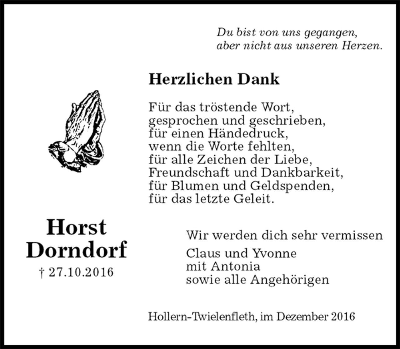<p>Du bist von uns gegangen,<br />aber nicht aus unseren Herzen.<br />Herzlichen Dank</p><p>Für das tröstende Wort,<br />gesprochen und geschrieben,<br />für einen Händedruck,<br />wenn die Worte fehlten,<br />für alle Zeichen der Liebe,<br />Freundschaft und Dankbarkeit,<br />für Blumen und Geldspenden,<br />für das letzte Geleit.<br />Wir werden dich sehr vermissen<br />Claus und Yvonne<br />mit Antonia<br />sowie alle Angehörigen<br />Hollern-Twielenfleth, im Dezember 2016</p><p>Horst<br />Dorndorf<br />† 27.10.2016</p>