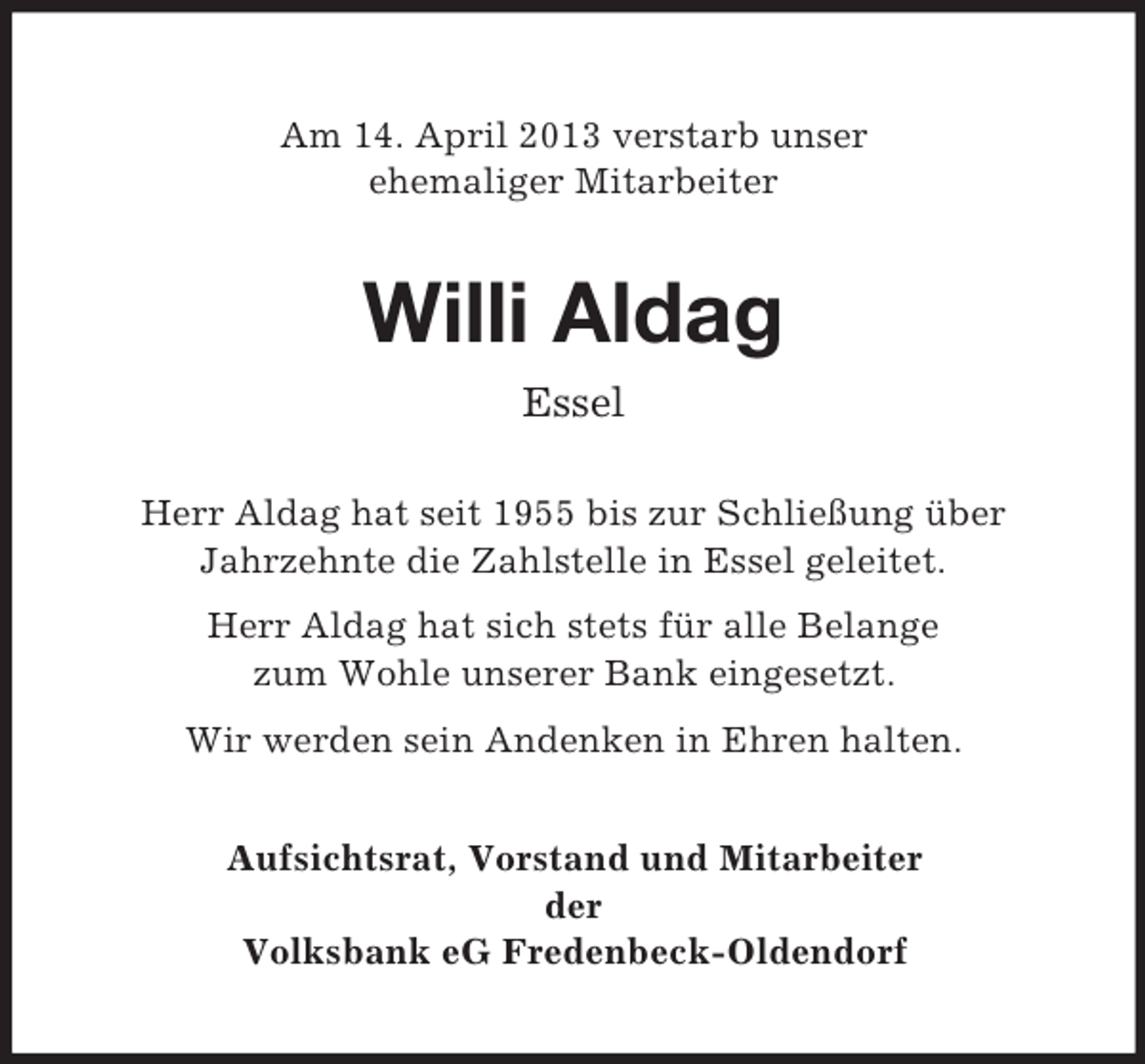 <p>Am 14. April 2013 verstarb unser<br />ehemaliger Mitarbeiter</p><p>Willi Aldag<br />Essel<br />Herr Aldag hat seit 1955 bis zur Schließung über<br />Jahrzehnte die Zahlstelle in Essel geleitet.<br />Herr Aldag hat sich stets für alle Belange<br />zum Wohle unserer Bank eingesetzt.<br />Wir werden sein Andenken in Ehren halten.<br />Aufsichtsrat, Vorstand und Mitarbeiter<br />der<br />Volksbank eG Fredenbeck-Oldendorf</p>