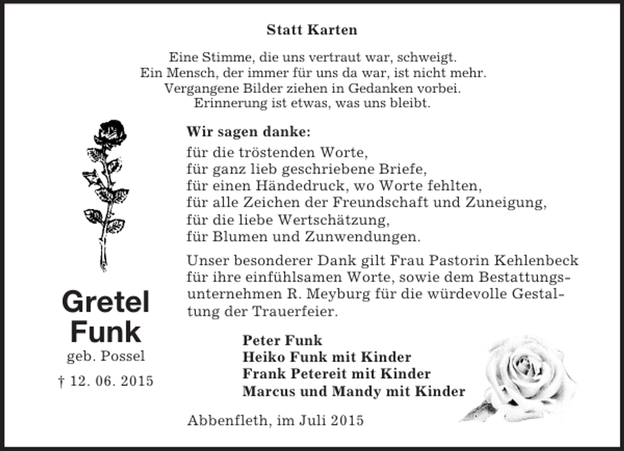<p>Gretel<br />Funk<br />geb. Possel<br />† 12. 06. 2015<br />Statt Karten<br />Eine Stimme, die uns vertraut war, schweigt.<br />Ein Mensch, der immer für uns da war, ist nicht mehr.<br />Vergangene Bilder ziehen in Gedanken vorbei.<br />Erinnerung ist etwas, was uns bleibt.<br />Wir sagen danke:<br />für die tröstenden Worte,<br />für ganz lieb geschriebene Briefe,<br />für einen Händedruck, wo Worte fehlten,<br />für alle Zeichen der Freundschaft und Zuneigung,<br />für die liebe Wertschätzung,<br />für Blumen und Zunwendungen.<br />Unser besonderer Dank gilt Frau Pastorin Kehlenbeck für ihre einfühlsamen Worte, sowie dem Bestattungsunternehmen R. Meyburg für die würdevolle Gestaltung der Trauerfeier.<br />Peter Funk<br />Heiko Funk mit Kinder<br />Frank Petereit mit Kinder<br />Marcus und Mandy mit Kinder<br />Abbenfleth, im Juli 2015</p>