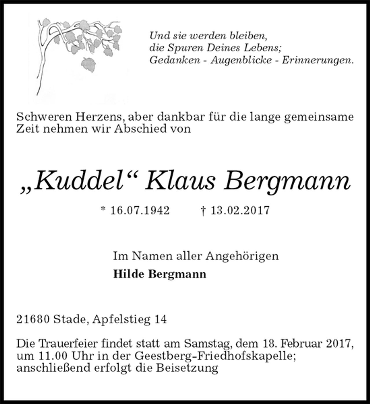 <p>Und sie werden bleiben,<br />die Spuren Deines Lebens;<br />Gedanken - Augenblicke - Erinnerungen.</p>
<p>Schweren Herzens, aber dankbar für die lange gemeinsame Zeit nehmen wir Abschied von<br />„Kuddel“ Klaus Bergmann<br />* 16.07.1942 † 13.02.2017<br />Im Namen aller Angehörigen<br />Hilde Bergmann<br />21680 Stade, Apfelstieg 14</p>
<p>Die Trauerfeier findet statt am Samstag, dem 18. Februar 2017,<br />um 11.00 Uhr in der Geestberg-Friedhofskapelle;<br />anschließend erfolgt die Beisetzung</p>