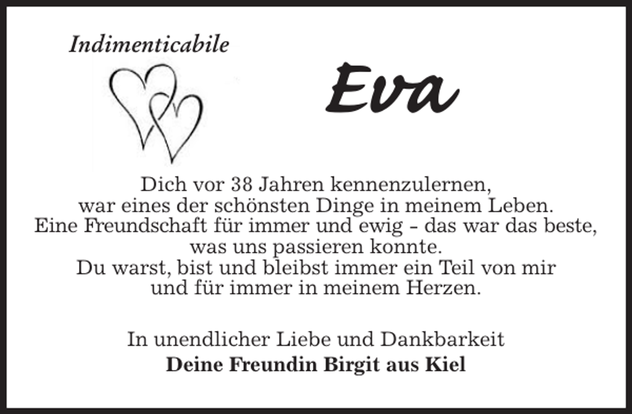 <p>Indimenticabile<br />Eva<br />Dich vor 38 Jahren kennenzulernen,<br />war eines der schönsten Dinge in meinem Leben.<br />Eine Freundschaft für immer und ewig - das war das beste,<br />was uns passieren konnte.<br />Du warst, bist und bleibst immer ein Teil von mir<br />und für immer in meinem Herzen.<br />In unendlicher Liebe und Dankbarkeit<br />Deine Freundin Birgit aus Kiel</p>