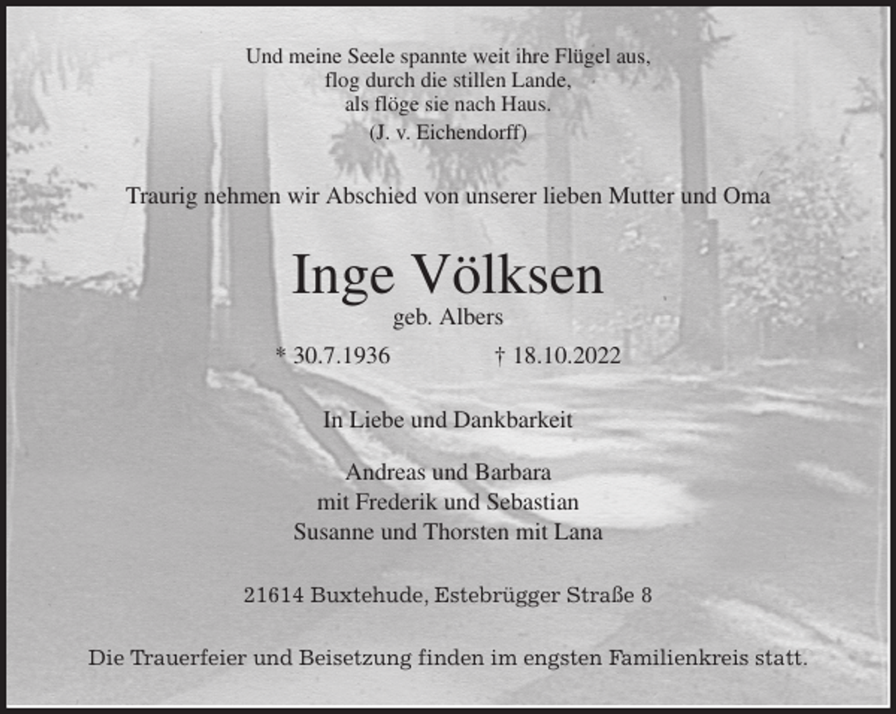 <p>Und meine Seele spannte weit ihre Flügel aus,<br />flog durch die stillen Lande,<br />als flöge sie nach Haus.<br />(J. v. Eichendorff)<br />Traurig nehmen wir Abschied von unserer lieben Mutter und Oma<br />Inge Völksen<br />geb. Albers<br />* 30.7.1936 † 18.10.2022<br />In Liebe und Dankbarkeit</p><p>Andreas und Barbara<br />mit Frederik und Sebastian<br />Susanne und Thorsten mit Lana<br />21614 Buxtehude, Estebrügger Straße 8<br />Die Trauerfeier und Beisetzung finden im engsten Familienkreis statt.</p>