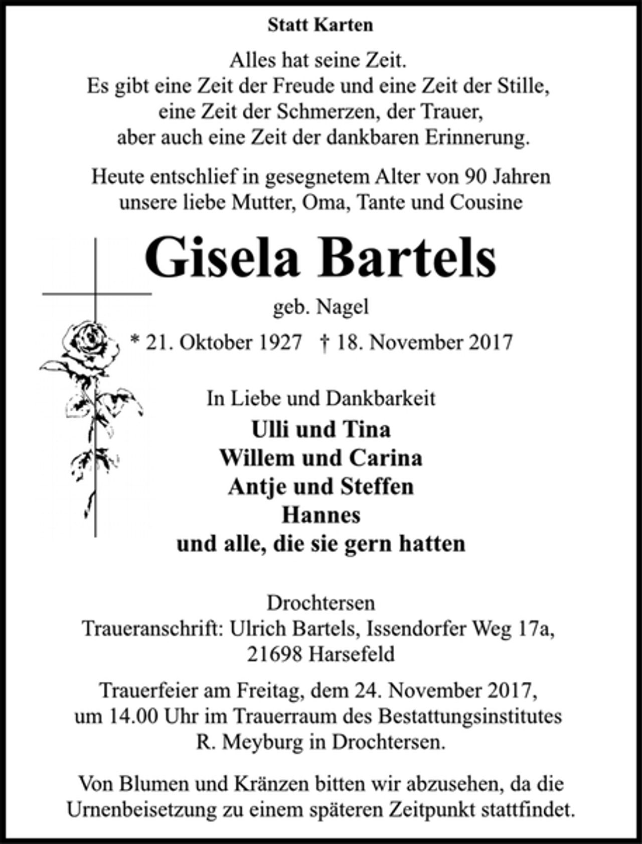 <p>Statt Karten<br />Alles hat seine Zeit.<br />Es gibt eine Zeit der Freude und eine Zeit der Stille,<br />eine Zeit der Schmerzen, der Trauer,<br />aber auch eine Zeit der dankbaren Erinnerung.<br />Heute entschlief in gesegnetem Alter von 90 Jahren<br />unsere liebe Mutter, Oma, Tante und Cousine<br />Gisela Bartels<br />geb. Nagel<br />* 21. Oktober 1927 † 18. November 2017<br />In Liebe und Dankbarkeit<br />Ulli und Tina<br />Willem und Carina<br />Antje und Steffen<br />Hannes<br />und alle, die sie gern hatten<br />Drochtersen<br />Traueranschrift: Ulrich Bartels, Issendorfer Weg 17a,<br />21698 Harsefeld<br />Trauerfeier am Freitag, dem 24. November 2017,<br />um 14.00 Uhr im Trauerraum des Bestattungsinstitutes<br />R. Meyburg in Drochtersen.<br />Von Blumen und Kränzen bitten wir abzusehen, da die<br />Urnenbeisetzung zu einem späteren Zeitpunkt stattfindet.</p>