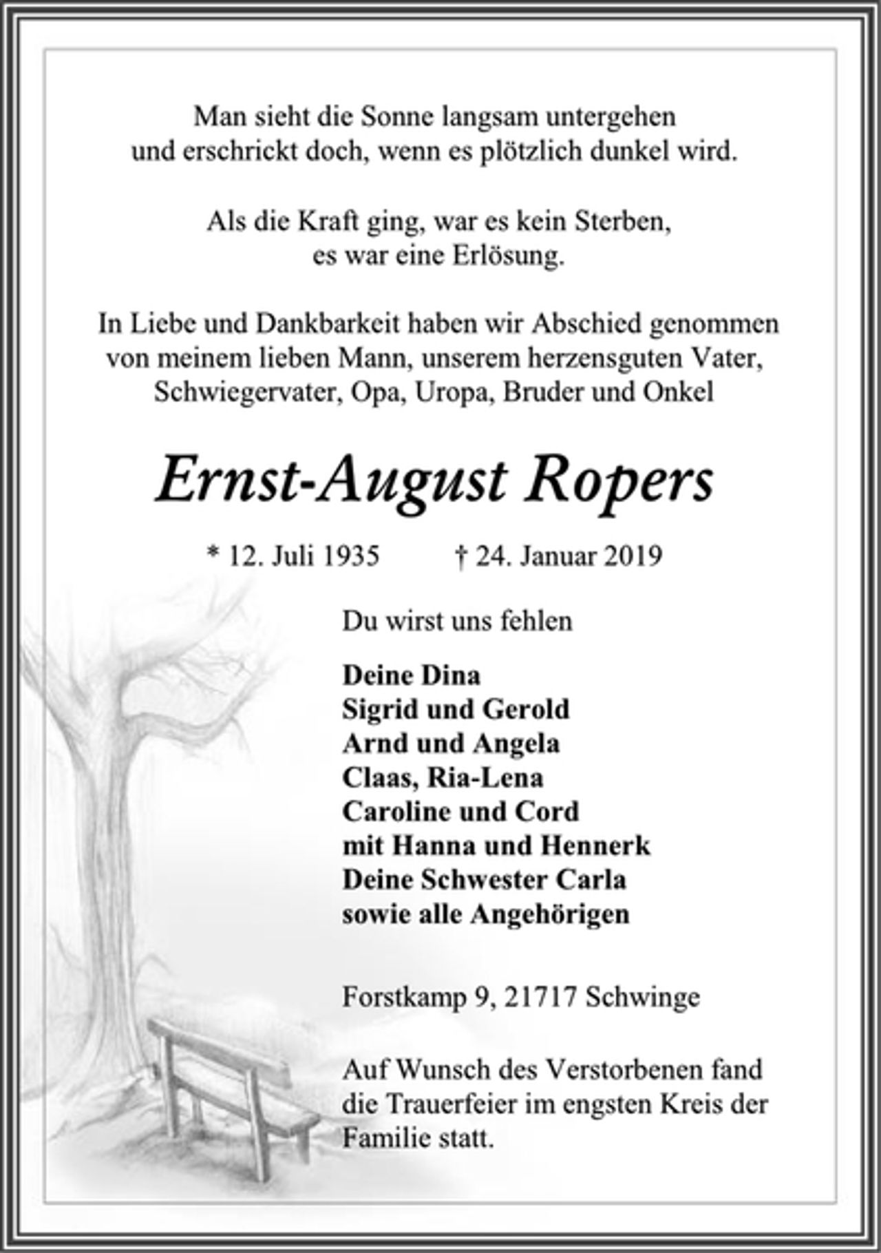 <p>Man sieht die Sonne langsam untergehen<br />und erschrickt doch, wenn es plötzlich dunkel wird.<br />Als die Kraft ging, war es kein Sterben,<br />es war eine Erlösung.<br />Ernst-August Ropers<br />* 12. Juli 1935 † 24. Januar 2019<br />In Liebe und Dankbarkeit haben wir Abschied genommen von meinem lieben Mann, unserem herzensguten Vater, Schwiegervater, Opa, Uropa, Bruder und Onkel<br />Forstkamp 9, 21717 Schwinge<br />Du wirst uns fehlen<br />Deine Dina<br />Sigrid und Gerold<br />Arnd und Angela<br />Claas, Ria-Lena<br />Caroline und Cord<br />mit Hanna und Hennerk<br />Deine Schwester Carla<br />sowie alle Angehörigen<br />Auf Wunsch des Verstorbenen fand<br />die Trauerfeier im engsten Kreis der<br />Familie statt.</p>