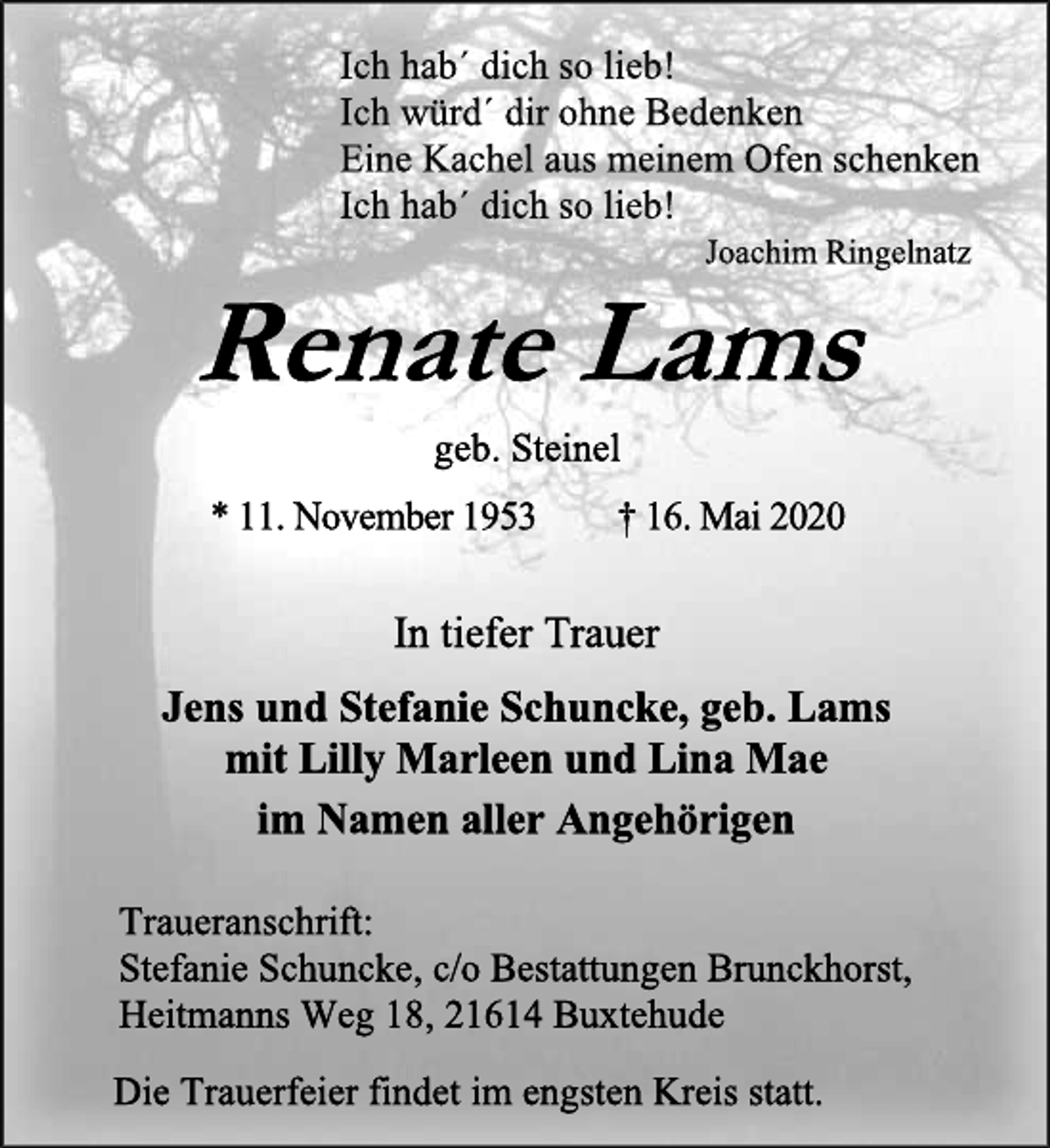 <p>Ich hab´ dich so lieb! Ich würd´ dir ohne Bedenken Eine Kachel aus meinem Ofen schenken Ich hab´ dich so lieb!<br />Joachim Ringelnatz<br />Renate Lams geb. Steinel<br />* 11. November 1953 † 16. Mai 2020<br />In tiefer Trauer<br />Jens und Stefanie Schuncke, geb. Lams mit Lilly Marleen und Lina Mae<br />im Namen aller Angehörigen<br />Traueranschrift: Stefanie Schuncke, c/o Bestattungen Brunckhorst, Heitmanns Weg 18, 21614 Buxtehude<br />Die Trauerfeier findet im engsten Kreis statt.</p>