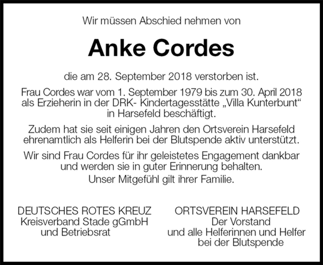 <p>Wir müssen Abschied nehmen von<br />Anke Cordes<br />die am 28. September 2018 verstorben ist.<br />Frau Cordes war vom 1. September 1979 bis zum 30. April 2018<br />als Erzieherin in der DRK- Kindertagesstätte „Villa Kunterbunt“ in Harsefeld beschäftigt.<br />Zudem hat sie seit einigen Jahren den Ortsverein Harsefeld<br />ehrenamtlich als Helferin bei der Blutspende aktiv unterstützt.<br />Wir sind Frau Cordes für ihr geleistetes Engagement dankbar und werden sie in guter Erinnerung behalten.<br />Unser Mitgefühl gilt ihrer Familie.<br />DEUTSCHES ROTES KREUZ ORTSVEREIN HARSEFELD<br />Kreisverband Stade gGmbH Der Vorstand<br />und Betriebsrat und alle Helferinnen und Helfer<br />bei der Blutspende</p>