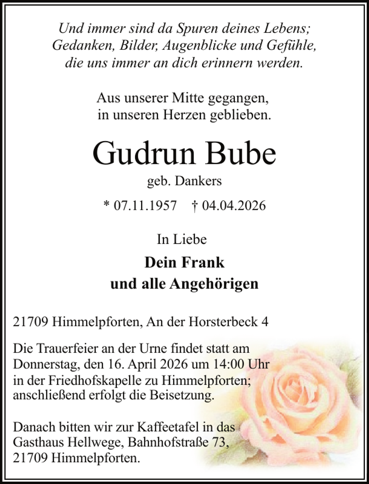 <p>Und immer sind da Spuren deines Lebens;<br />Gedanken, Bilder, Augenblicke und Gefühle,<br />die uns immer an dich erinnern werden.<br />Aus unserer Mitte gegangen,<br />in unseren Herzen geblieben.</p><p>Gudrun Bube<br />geb. Dankers</p><p>* 07.11.1957</p><p>† 04.04.2026</p><p>In Liebe</p><p>Dein Frank<br />und alle Angehörigen<br />21709 Himmelpforten, An der Horsterbeck 4<br />Die Trauerfeier an der Urne findet statt am<br />Donnerstag, den 16. April 2026 um 14:00 Uhr<br />in der Friedhofskapelle zu Himmelpforten;<br />anschließend erfolgt die Beisetzung.<br />Danach bitten wir zur Kaffeetafel in das<br />Gasthaus Hellwege, Bahnhofstraße 73,<br />21709 Himmelpforten.</p>