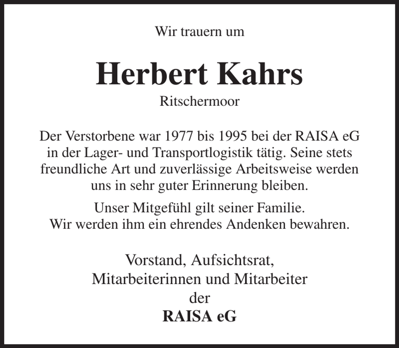 <p>Wir trauern um<br />Herbert Kahrs<br />Ritschermoor<br />Der Verstorbene war 1977 bis 1995 bei der RAISA eG<br />in der Lager- und Transportlogistik tätig. Seine stets<br />freundliche Art und zuverlässige Arbeitsweise werden<br />uns in sehr guter Erinnerung bleiben.<br />Unser Mitgefühl gilt seiner Familie.<br />Wir werden ihm ein ehrendes Andenken bewahren.<br />Vorstand, Aufsichtsrat,<br />Mitarbeiterinnen und Mitarbeiter<br />der<br />RAISA eG</p>
