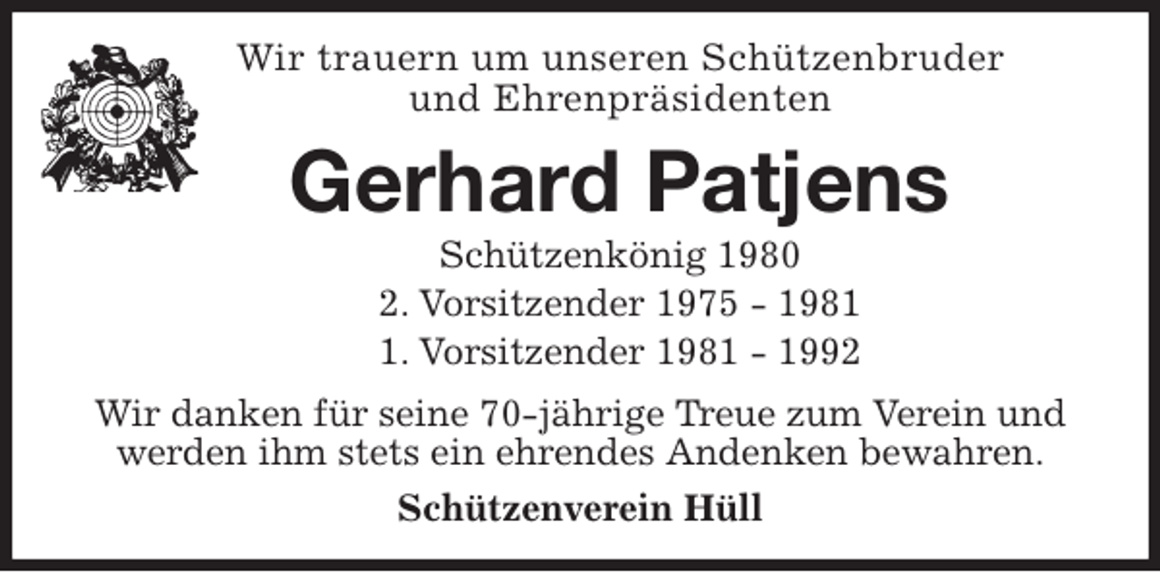 <p>Wir trauern um unseren Schützenbruder<br />und Ehrenpräsidenten<br />Gerhard Patjens<br />Schützenkönig 1980<br />2. Vorsitzender 1975 - 1981<br />1. Vorsitzender 1981 - 1992<br />Wir danken für seine 70-jährige Treue zum Verein und<br />werden ihm stets ein ehrendes Andenken bewahren.<br />Schützenverein Hüll</p>