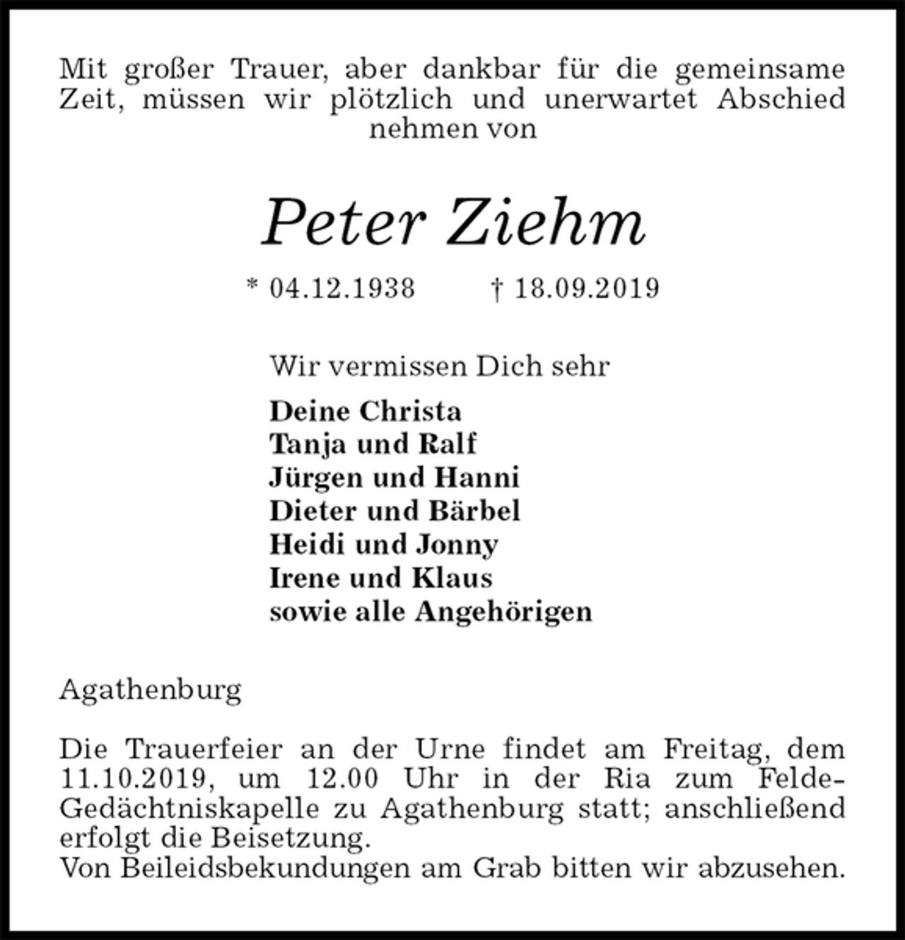 <p>Mit großer Trauer, aber dankbar für die gemeinsame Zeit, müssen wir plötzlich und unerwartet Abschied nehmen von<br />Peter Ziehm<br />* 04.12.1938 † 18.09.2019<br />Wir vermissen Dich sehr<br />Deine Christa<br />Tanja und Ralf<br />Jürgen und Hanni<br />Dieter und Bärbel<br />Heidi und Jonny<br />Irene und Klaus<br />sowie alle Angehörigen<br />Agathenburg</p><p>Die Trauerfeier an der Urne findet am Freitag, dem 11.10.2019, um 12.00 Uhr in der Ria zum Felde-<br />Gedächtniskapelle zu Agathenburg statt; anschließend<br />erfolgt die Beisetzung.<br />Von Beileidsbekundungen am Grab bitten wir abzusehen.</p>