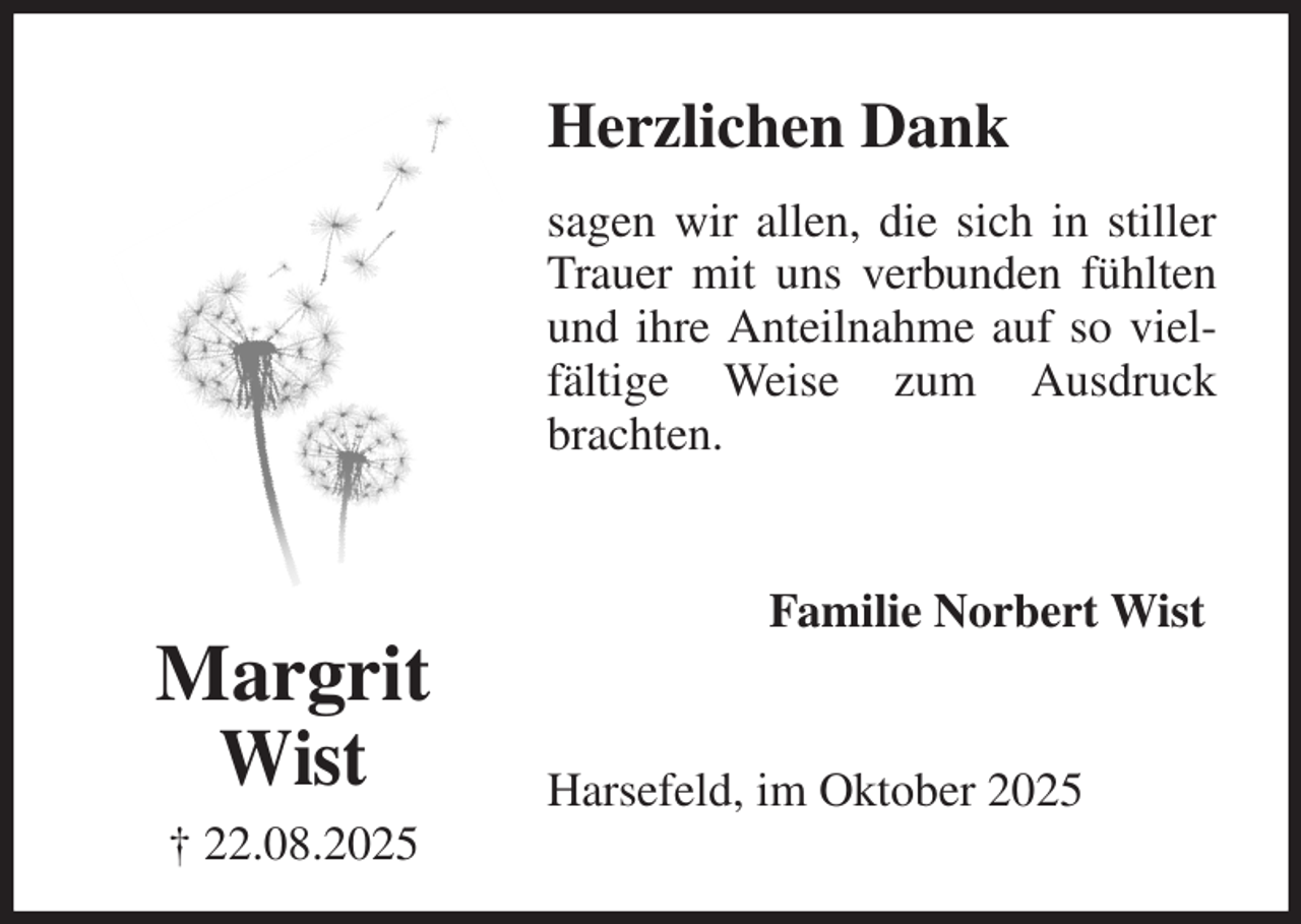 <p>Herzlichen Dank<br />sagen wir allen, die sich in stiller Trauer mit uns verbunden fühlten und ihre Anteilnahme auf so vielfältige Weise zum Ausdruck brachten.<br />Harsefeld, im Oktober 2025<br />Familie Norbert Wist<br />Margrit<br />Wist<br />† 22.08.2025</p>