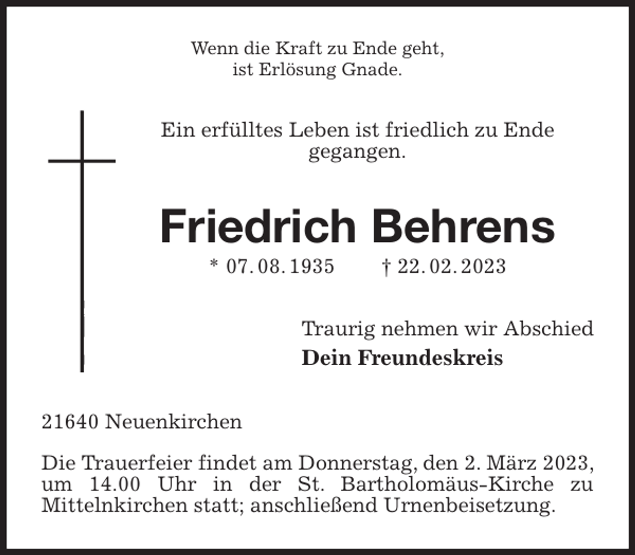 <p>Wenn die Kraft zu Ende geht,<br />ist Erlösung Gnade.<br />Ein erfülltes Leben ist friedlich zu Ende<br />gegangen.<br />Friedrich Behrens<br />* 07. 08. 1935 † 22. 02. 2023<br />Traurig nehmen wir Abschied<br />Dein Freundeskreis<br />21640 Neuenkirchen</p><p>Die Trauerfeier findet am Donnerstag, den 2. März 2023, um 14.00 Uhr in der St. Bartholomäus-Kirche zu<br />Mittelnkirchen statt; anschließend Urnenbeisetzung.</p>