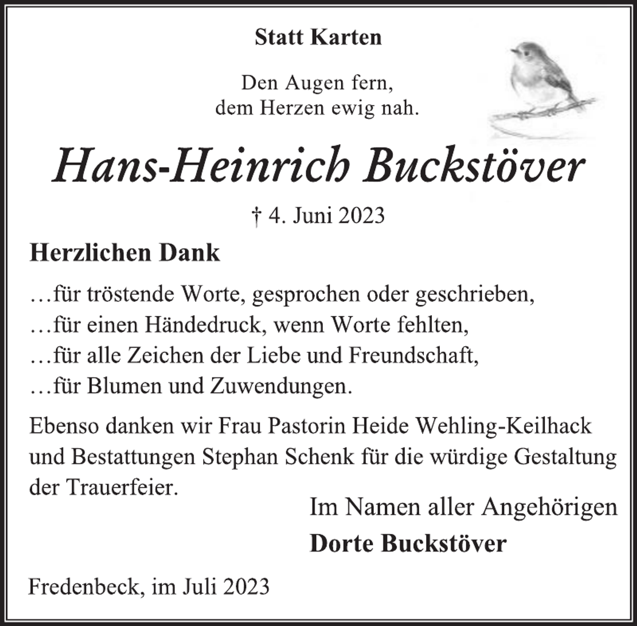<p>Statt Karten<br />Den Augen fern,<br />dem Herzen ewig nah.<br />Hans-Heinrich Buckstöver<br />† 4. Juni 2023<br />Herzlichen Dank<br />…für tröstende Worte, gesprochen oder geschrieben,<br />…für einen Händedruck, wenn Worte fehlten,<br />…für alle Zeichen der Liebe und Freundschaft,<br />…für Blumen und Zuwendungen.<br />Ebenso danken wir Frau Pastorin Heide Wehling-Keilhack<br />und Bestattungen Stephan Schenk für die würdige Gestaltung<br />der Trauerfeier.<br />Im Namen aller Angehörigen<br />Dorte Buckstöver</p><p>Fredenbeck, im Juli 2023</p>