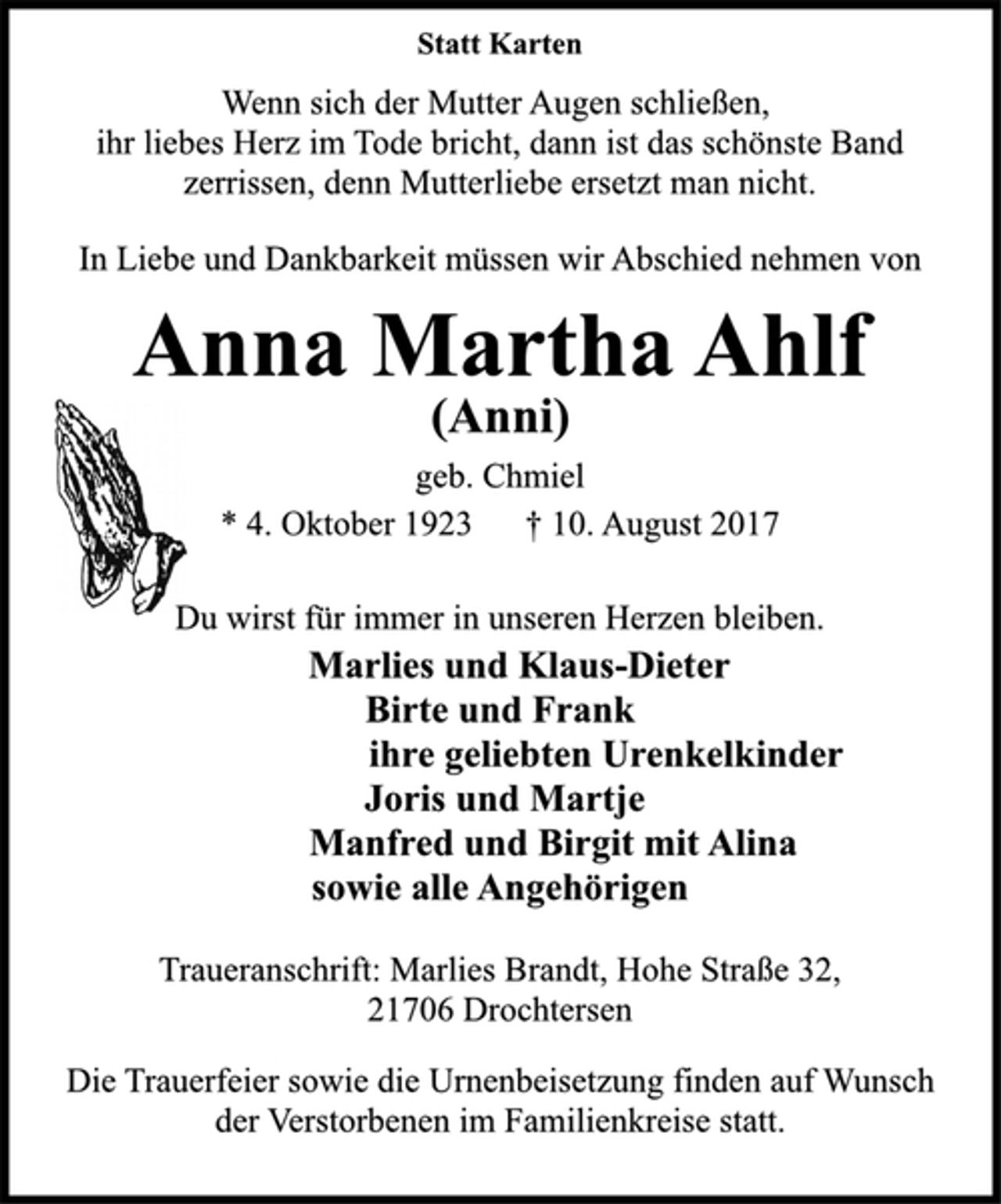 <p>Statt Karten<br />Wenn sich der Mutter Augen schließen,<br />ihr liebes Herz im Tode bricht, dann ist das schönste Band<br />zerrissen, denn Mutterliebe ersetzt man nicht.<br />In Liebe und Dankbarkeit müssen wir Abschied nehmen von</p><p>Anna Martha Ahlf<br />(Anni)<br />geb. Chmiel<br />* 4. Oktober 1923 † 10. August 2017<br />Du wirst für immer in unseren Herzen bleiben.<br />Marlies und Klaus-Dieter<br />Birte und Frank<br />ihre geliebten Urenkelkinder<br />Joris und Martje<br />Manfred und Birgit mit Alina<br />sowie alle Angehörigen</p><p>Traueranschrift: Marlies Brandt, Hohe Straße 32,<br />21706 Drochtersen</p><p>Die Trauerfeier sowie die Urnenbeisetzung finden auf Wunsch<br />der Verstorbenen im Familienkreise statt.</p>