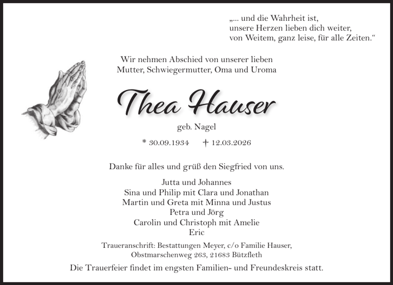 <p>"...und die Wahrheit ist,<br />unsere Herzen lieben dich weiter,<br />von Weitem, ganz leise, für alle Zeiten."<br />Wir nehmen Abschied von unserer Lieben<br />Mutter, Schwiegermutter, Oma und Uroma<br />Thea Hauser<br />geb. Nagel<br />* 30.09.1934 † 12.03.2026<br />Danke für alles und grüß den Siegfried von uns.<br />Jutta und Johannes<br />Sina und Philip mit Clara und Jonathan<br />Martin und Greta mit Minna und Justus<br />Petra und Jörg<br />Carolin und Christoph mit Amelie<br />Eric<br />Traueranschrift: Bestattungen Meyer, c/o Familie Hauser,<br />Obstmarschenweg 263, 21683 Bützfleth<br />Die Trauerfeier findet im engsten Familien- und Freundeskreis statt.</p>