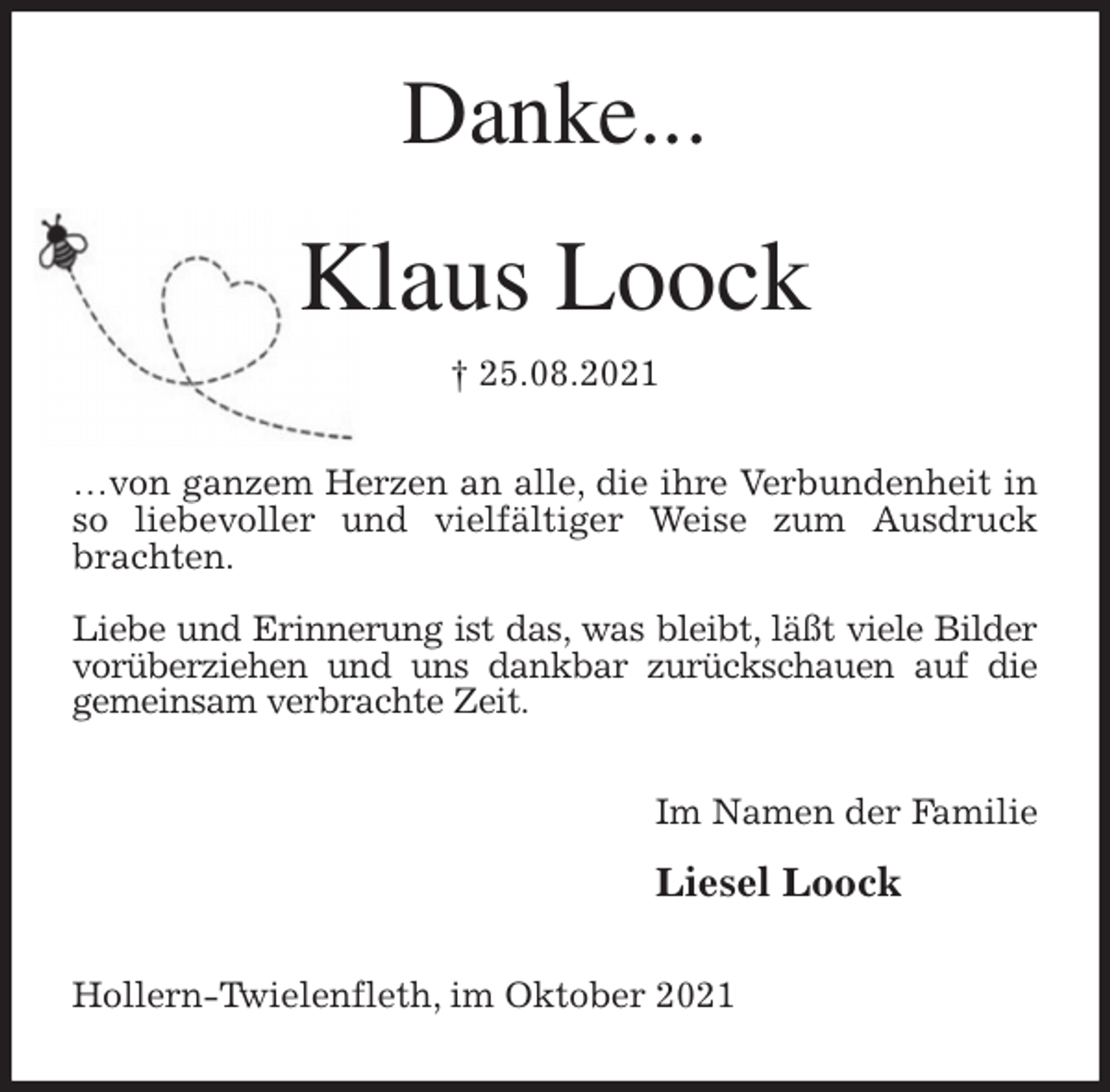 <p>Danke...<br />Klaus Loock<br />† 25.08.2021<br />…von ganzem Herzen an alle, die ihre Verbundenheit in so liebevoller und vielfältiger Weise zum Ausdruck brachten.</p>
<p>Liebe und Erinnerung ist das, was bleibt, läßt viele Bilder<br />vorüberziehen und uns dankbar zurückschauen auf die gemeinsam verbrachte Zeit.<br />Im Namen der Familie</p>
<p>Liesel Loock<br />Hollern-Twielenfleth, im Oktober 2021</p>