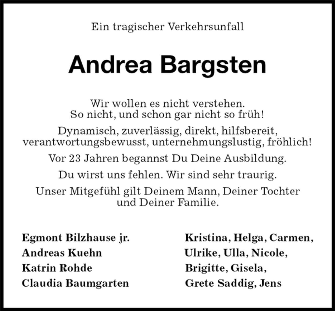<p>Ein tragischer Verkehrsunfall<br />Andrea Bargsten<br />Wir wollen es nicht verstehen.<br />So nicht, und schon gar nicht so früh!<br />Dynamisch, zuverlässig, direkt, hilfsbereit,<br />verantwortungsbewusst, unternehmungslustig, fröhlich!<br />Vor 23 Jahren begannst Du Deine Ausbildung.<br />Du wirst uns fehlen. Wir sind sehr traurig.<br />Unser Mitgefühl gilt Deinem Mann, Deiner Tochter<br />und Deiner Familie.<br />Egmont Bilzhause jr. Kristina, Helga, Carmen,<br />Andreas Kuehn Ulrike, Ulla, Nicole,<br />Katrin Rohde Brigitte, Gisela,<br />Claudia Baumgarten Grete Saddig, Jens</p>