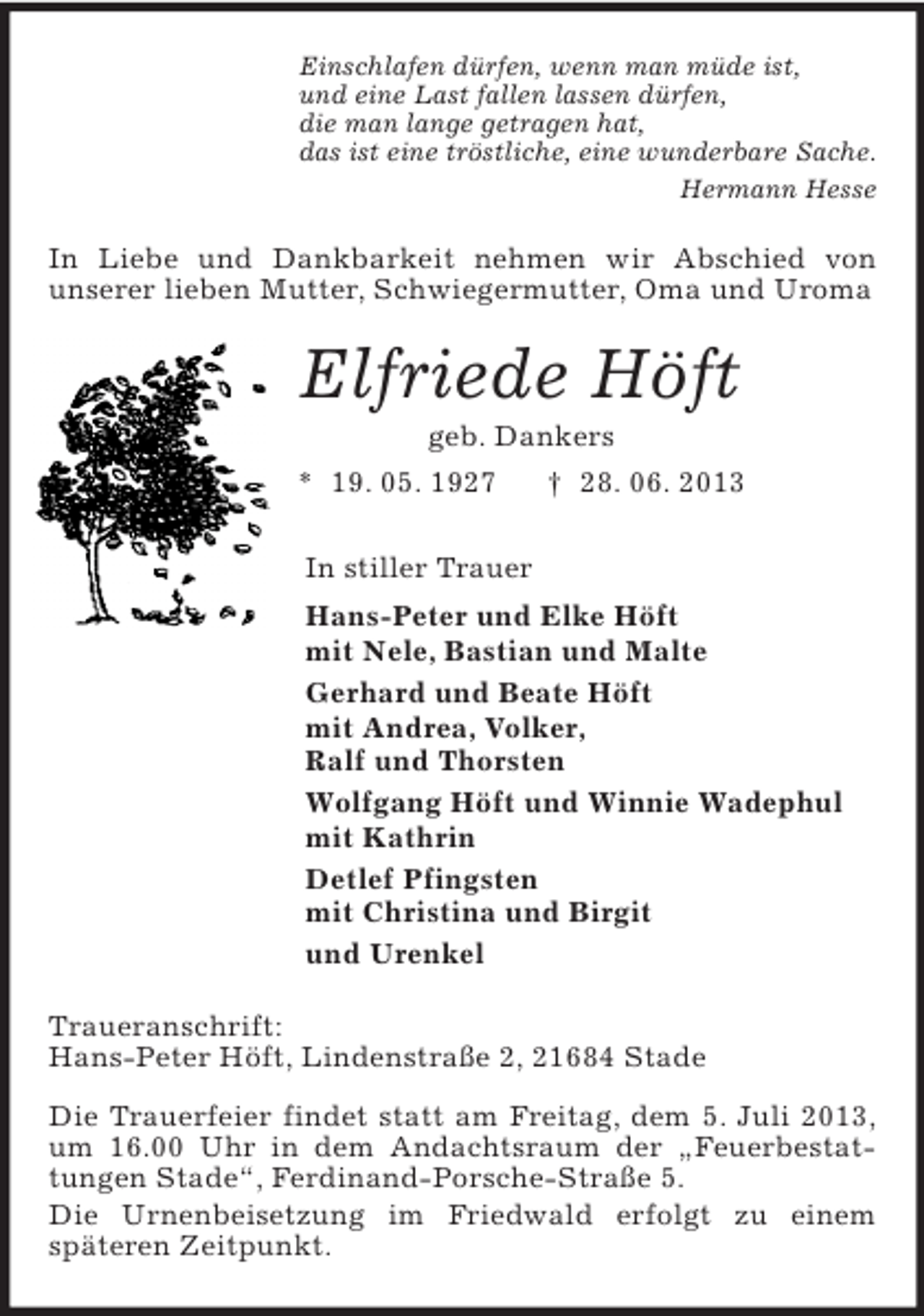 <p>Einschlafen dürfen, wenn man müde ist,<br />und eine Last fallen lassen dürfen,<br />die man lange getragen hat,<br />das ist eine tröstliche, eine wunderbare Sache.<br />Hermann Hesse<br />In Liebe und Dankbarkeit nehmen wir Abschied von<br />unserer lieben Mutter, Schwiegermutter, Oma und Uroma<br />Elfriede Höft<br />geb. Dankers<br />* 19. 05. 1927 † 28. 06. 2013<br />In stiller Trauer<br />Hans-Peter und Elke Höft<br />mit Nele, Bastian und Malte<br />Gerhard und Beate Höft<br />mit Andrea, Volker,<br />Ralf und Thorsten<br />Wolfgang Höft und Winnie Wadephul<br />mit Kathrin<br />Detlef Pfingsten<br />mit Christina und Birgit<br />und Urenkel<br />Traueranschrift:<br />Hans-Peter Höft, Lindenstraße 2, 21684 Stade</p><p>Die Trauerfeier findet statt am Freitag, dem 5. Juli 2013, um 16.00 Uhr in dem Andachtsraum der „Feuerbestattungen Stade“, Ferdinand-Porsche-Straße 5.<br />Die Urnenbeisetzung im Friedwald erfolgt zu einem<br />späteren Zeitpunkt.</p>
