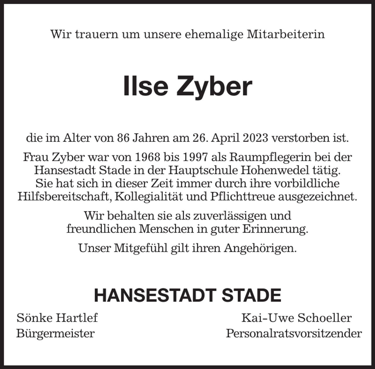 <p>Wir trauern um unsere ehemalige Mitarbeiterin<br />Ilse Zyber<br />die im Alter von 86 Jahren am 26. April 2023 verstorben ist.<br />Frau Zyber war von 1968 bis 1997 als Raumpflegerin bei der<br />Hansestadt Stade in der Hauptschule Hohenwedel tätig.<br />Sie hat sich in dieser Zeit immer durch ihre vorbildliche<br />Hilfsbereitschaft, Kollegialität und Pflichttreue ausgezeichnet.<br />Wir behalten sie als zuverlässigen und<br />freundlichen Menschen in guter Erinnerung.<br />Unser Mitgefühl gilt ihren Angehörigen.<br />HANSESTADT STADE<br />Sönke Hartlef Kai-Uwe Schoeller<br />Bürgermeister Personalratsvorsitzender</p>