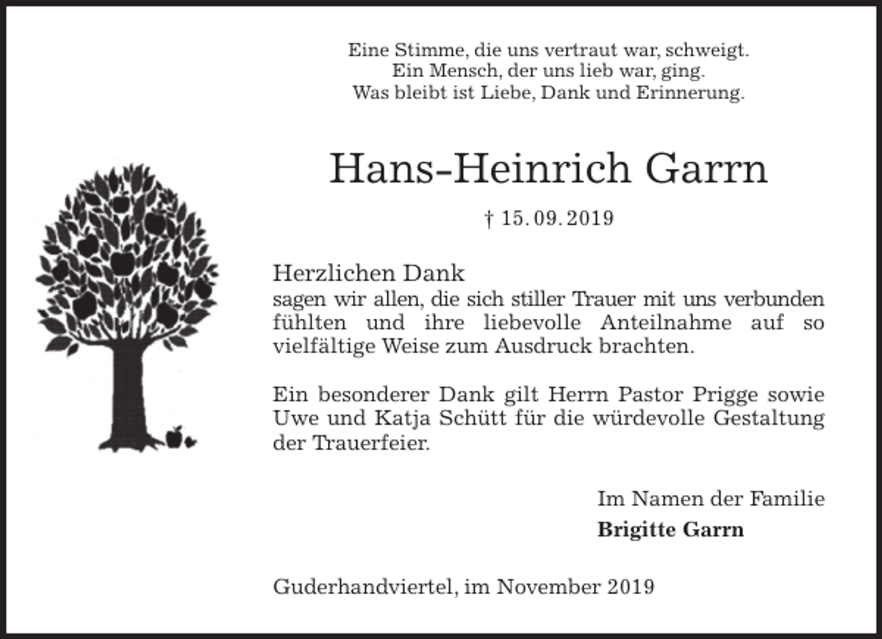 <p>Eine Stimme, die uns vertraut war, schweigt.<br />Ein Mensch, der uns lieb war, ging.<br />Was bleibt ist Liebe, Dank und Erinnerung.<br />Hans-Heinrich Garrn<br />† 15. 09. 2019<br />Herzlichen Dank<br />sagen wir allen, die sich stiller Trauer mit uns verbunden fühlten und ihre liebevolle Anteilnahme auf so<br />vielfältige Weise zum Ausdruck brachten.</p><p>Ein besonderer Dank gilt Herrn Pastor Prigge sowie Uwe und Katja Schütt für die würdevolle Gestaltung der Trauerfeier.<br />Im Namen der Familie<br />Brigitte Garrn<br />Guderhandviertel, im November 2019</p>